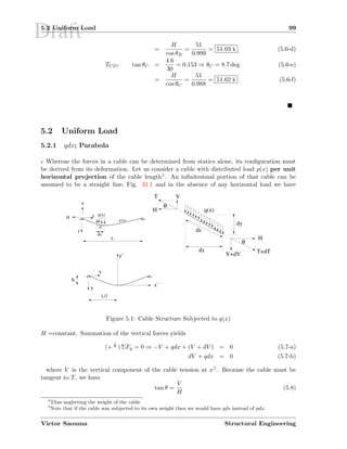 Draft5.2 Uniform Load 99
=
H
cos θB
=
51
0.999
= 51.03 k (5.6-d)
TCD; tan θC =
4.6
30
= 0.153 ⇒ θC = 8.7 deg (5.6-e)
=
H
cos θC
=
51
0.988
= 51.62 k (5.6-f)
5.2 Uniform Load
5.2.1 qdx; Parabola
9 Whereas the forces in a cable can be determined from statics alone, its conﬁguration must
be derived from its deformation. Let us consider a cable with distributed load p(x) per unit
horizontal projection of the cable length2. An inﬁnitesimal portion of that cable can be
assumed to be a straight line, Fig. 31.1 and in the absence of any horizontal load we have
H
T+dT
T
H
V
V+dV
H
θ
θ
q(x)
dx
dy
ds
ds
L
x
V
q(x)
y
y(x)
dx
h
y’
x’
x
y
L/2
Figure 5.1: Cable Structure Subjected to q(x)
H =constant. Summation of the vertical forces yields
(+ c) ΣFy = 0 ⇒ −V + qdx + (V + dV ) = 0 (5.7-a)
dV + qdx = 0 (5.7-b)
where V is the vertical component of the cable tension at x3. Because the cable must be
tangent to T, we have
tan θ =
V
H
(5.8)
2
Thus neglecting the weight of the cable
3
Note that if the cable was subjected to its own weight then we would have qds instead of pdx.
Victor Saouma Structural Engineering
 
