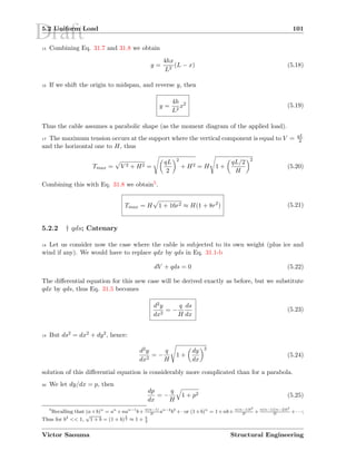 Draft5.2 Uniform Load 101
15 Combining Eq. 31.7 and 31.8 we obtain
y =
4hx
L2
(L − x) (5.18)
16 If we shift the origin to midspan, and reverse y, then
y =
4h
L2
x2 (5.19)
Thus the cable assumes a parabolic shape (as the moment diagram of the applied load).
17 The maximum tension occurs at the support where the vertical component is equal to V = qL
2
and the horizontal one to H, thus
Tmax = V 2 + H2 =
qL
2
2
+ H2 = H 1 +
qL/2
H
2
(5.20)
Combining this with Eq. 31.8 we obtain5.
Tmax = H 1 + 16r2 ≈ H(1 + 8r2
) (5.21)
5.2.2 † qds; Catenary
18 Let us consider now the case where the cable is subjected to its own weight (plus ice and
wind if any). We would have to replace qdx by qds in Eq. 31.1-b
dV + qds = 0 (5.22)
The diﬀerential equation for this new case will be derived exactly as before, but we substitute
qdx by qds, thus Eq. 31.5 becomes
d2y
dx2
= −
q
H
ds
dx
(5.23)
19 But ds2 = dx2 + dy2, hence:
d2y
dx2
= −
q
H
1 +
dy
dx
2
(5.24)
solution of this diﬀerential equation is considerably more complicated than for a parabola.
20 We let dy/dx = p, then
dp
dx
= −
q
H
1 + p2 (5.25)
5
Recalling that (a+b)n
= an
+nan−1
b+ n(n−1)
2!
an−2
b2
+· or (1+b)n
= 1+nb+ n(n−1)b2
2!
+ n(n−1)(n−2)b3
3!
+· · ·;
Thus for b2
<< 1,
√
1 + b = (1 + b)
1
2 ≈ 1 + b
2
Victor Saouma Structural Engineering
 