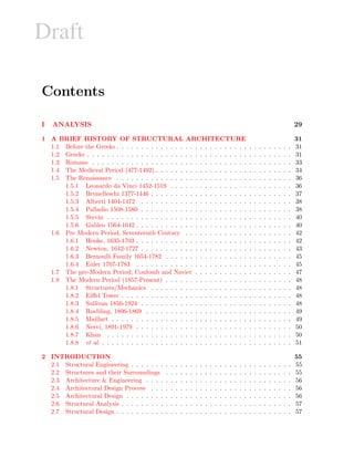 Draft
Contents
I ANALYSIS 29
1 A BRIEF HISTORY OF STRUCTURAL ARCHITECTURE 31
1.1 Before the Greeks . . . . . . . . . . . . . . . . . . . . . . . . . . . . . . . . . . . . 31
1.2 Greeks . . . . . . . . . . . . . . . . . . . . . . . . . . . . . . . . . . . . . . . . . . 31
1.3 Romans . . . . . . . . . . . . . . . . . . . . . . . . . . . . . . . . . . . . . . . . . 33
1.4 The Medieval Period (477-1492) . . . . . . . . . . . . . . . . . . . . . . . . . . . . 34
1.5 The Renaissance . . . . . . . . . . . . . . . . . . . . . . . . . . . . . . . . . . . . 36
1.5.1 Leonardo da Vinci 1452-1519 . . . . . . . . . . . . . . . . . . . . . . . . . 36
1.5.2 Brunelleschi 1377-1446 . . . . . . . . . . . . . . . . . . . . . . . . . . . . . 37
1.5.3 Alberti 1404-1472 . . . . . . . . . . . . . . . . . . . . . . . . . . . . . . . 38
1.5.4 Palladio 1508-1580 . . . . . . . . . . . . . . . . . . . . . . . . . . . . . . . 38
1.5.5 Stevin . . . . . . . . . . . . . . . . . . . . . . . . . . . . . . . . . . . . . . 40
1.5.6 Galileo 1564-1642 . . . . . . . . . . . . . . . . . . . . . . . . . . . . . . . . 40
1.6 Pre Modern Period, Seventeenth Century . . . . . . . . . . . . . . . . . . . . . . 42
1.6.1 Hooke, 1635-1703 . . . . . . . . . . . . . . . . . . . . . . . . . . . . . . . . 42
1.6.2 Newton, 1642-1727 . . . . . . . . . . . . . . . . . . . . . . . . . . . . . . . 43
1.6.3 Bernoulli Family 1654-1782 . . . . . . . . . . . . . . . . . . . . . . . . . . 45
1.6.4 Euler 1707-1783 . . . . . . . . . . . . . . . . . . . . . . . . . . . . . . . . 45
1.7 The pre-Modern Period; Coulomb and Navier . . . . . . . . . . . . . . . . . . . . 47
1.8 The Modern Period (1857-Present) . . . . . . . . . . . . . . . . . . . . . . . . . . 48
1.8.1 Structures/Mechanics . . . . . . . . . . . . . . . . . . . . . . . . . . . . . 48
1.8.2 Eiﬀel Tower . . . . . . . . . . . . . . . . . . . . . . . . . . . . . . . . . . . 48
1.8.3 Sullivan 1856-1924 . . . . . . . . . . . . . . . . . . . . . . . . . . . . . . . 48
1.8.4 Roebling, 1806-1869 . . . . . . . . . . . . . . . . . . . . . . . . . . . . . . 49
1.8.5 Maillart . . . . . . . . . . . . . . . . . . . . . . . . . . . . . . . . . . . . . 49
1.8.6 Nervi, 1891-1979 . . . . . . . . . . . . . . . . . . . . . . . . . . . . . . . . 50
1.8.7 Khan . . . . . . . . . . . . . . . . . . . . . . . . . . . . . . . . . . . . . . 50
1.8.8 et al. . . . . . . . . . . . . . . . . . . . . . . . . . . . . . . . . . . . . . . . 51
2 INTRODUCTION 55
2.1 Structural Engineering . . . . . . . . . . . . . . . . . . . . . . . . . . . . . . . . . 55
2.2 Structures and their Surroundings . . . . . . . . . . . . . . . . . . . . . . . . . . 55
2.3 Architecture & Engineering . . . . . . . . . . . . . . . . . . . . . . . . . . . . . . 56
2.4 Architectural Design Process . . . . . . . . . . . . . . . . . . . . . . . . . . . . . 56
2.5 Architectural Design . . . . . . . . . . . . . . . . . . . . . . . . . . . . . . . . . . 56
2.6 Structural Analysis . . . . . . . . . . . . . . . . . . . . . . . . . . . . . . . . . . . 57
2.7 Structural Design . . . . . . . . . . . . . . . . . . . . . . . . . . . . . . . . . . . . 57
 