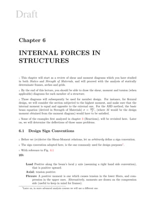 Draft
Chapter 6
INTERNAL FORCES IN
STRUCTURES
1 This chapter will start as a review of shear and moment diagrams which you have studied
in both Statics and Strength of Materials, and will proceed with the analysis of statically
determinate frames, arches and grids.
2 By the end of this lecture, you should be able to draw the shear, moment and torsion (when
applicable) diagrams for each member of a structure.
3 Those diagrams will subsequently be used for member design. For instance, for ﬂexural
design, we will consider the section subjected to the highest moment, and make sure that the
internal moment is equal and opposite to the external one. For the ASD method, the basic
beam equation (derived in Strength of Materials) σ = MC
I , (where M would be the design
moment obtained from the moment diagram) would have to be satisﬁed.
4 Some of the examples ﬁrst analyzed in chapter 3 (Reactions), will be revisited here. Later
on, we will determine the deﬂections of those same problems.
6.1 Design Sign Conventions
5 Before we (re)derive the Shear-Moment relations, let us arbitrarily deﬁne a sign convention.
6 The sign convention adopted here, is the one commonly used for design purposes1.
7 With reference to Fig. 6.1
2D:
Load Positive along the beam’s local y axis (assuming a right hand side convention),
that is positive upward.
Axial: tension positive.
Flexure A positive moment is one which causes tension in the lower ﬁbers, and com-
pression in the upper ones. Alternatively, moments are drawn on the compression
side (useful to keep in mind for frames).
1
Later on, in more advanced analysis courses we will use a diﬀerent one.
 
