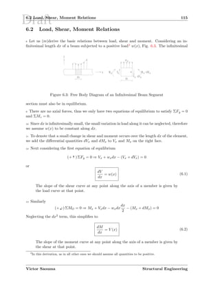Draft6.2 Load, Shear, Moment Relations 115
6.2 Load, Shear, Moment Relations
8 Let us (re)derive the basic relations between load, shear and moment. Considering an in-
ﬁnitesimal length dx of a beam subjected to a positive load2 w(x), Fig. 6.3. The inﬁnitesimal
Figure 6.3: Free Body Diagram of an Inﬁnitesimal Beam Segment
section must also be in equilibrium.
9 There are no axial forces, thus we only have two equations of equilibrium to satisfy ΣFy = 0
and ΣMz = 0.
10 Since dx is inﬁnitesimally small, the small variation in load along it can be neglected, therefore
we assume w(x) to be constant along dx.
11 To denote that a small change in shear and moment occurs over the length dx of the element,
we add the diﬀerential quantities dVx and dMx to Vx and Mx on the right face.
12 Next considering the ﬁrst equation of equilibrium
(+ T) ΣFy = 0 ⇒ Vx + wxdx − (Vx + dVx) = 0
or
dV
dx
= w(x) (6.1)
The slope of the shear curve at any point along the axis of a member is given by
the load curve at that point.
13 Similarly
(+  
¡') ΣMO = 0 ⇒ Mx + Vxdx − wxdx
dx
2
− (Mx + dMx) = 0
Neglecting the dx2 term, this simpliﬁes to
dM
dx
= V (x) (6.2)
The slope of the moment curve at any point along the axis of a member is given by
the shear at that point.
2
In this derivation, as in all other ones we should assume all quantities to be positive.
Victor Saouma Structural Engineering
 
