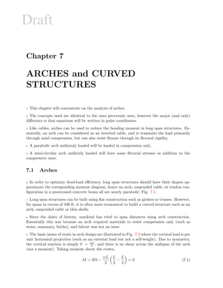 Draft
Chapter 7
ARCHES and CURVED
STRUCTURES
1 This chapter will concentrate on the analysis of arches.
2 The concepts used are identical to the ones previously seen, however the major (and only)
diﬀerence is that equations will be written in polar coordinates.
3 Like cables, arches can be used to reduce the bending moment in long span structures. Es-
sentially, an arch can be considered as an inverted cable, and is transmits the load primarily
through axial compression, but can also resist ﬂexure through its ﬂexural rigidity.
4 A parabolic arch uniformly loaded will be loaded in compression only.
5 A semi-circular arch uniﬁrmly loaded will have some ﬂexural stresses in addition to the
compressive ones.
7.1 Arches
6 In order to optimize dead-load eﬃciency, long span structures should have their shapes ap-
proximate the coresponding moment diagram, hence an arch, suspended cable, or tendon con-
ﬁguration in a prestressed concrete beam all are nearly parabolic, Fig. 7.1.
7 Long span structures can be built using ﬂat construction such as girders or trusses. However,
for spans in excess of 100 ft, it is often more economical to build a curved structure such as an
arch, suspended cable or thin shells.
8 Since the dawn of history, mankind has tried to span distances using arch construction.
Essentially this was because an arch required materials to resist compression only (such as
stone, masonary, bricks), and labour was not an issue.
9 The basic issues of static in arch design are illustrated in Fig. 7.2 where the vertical load is per
unit horizontal projection (such as an external load but not a self-weight). Due to symmetry,
the vertical reaction is simply V = wL
2 , and there is no shear across the midspan of the arch
(nor a moment). Taking moment about the crown,
M = Hh −
wL
2
L
2
−
L
4
= 0 (7.1)
 