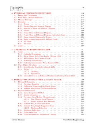 DraftCONTENTS 7
6 INTERNAL FORCES IN STRUCTURES 113
6.1 Design Sign Conventions . . . . . . . . . . . . . . . . . . . . . . . . . . . . . . . . 113
6.2 Load, Shear, Moment Relations . . . . . . . . . . . . . . . . . . . . . . . . . . . . 115
6.3 Moment Envelope . . . . . . . . . . . . . . . . . . . . . . . . . . . . . . . . . . . 116
6.4 Examples . . . . . . . . . . . . . . . . . . . . . . . . . . . . . . . . . . . . . . . . 117
6.4.1 Beams . . . . . . . . . . . . . . . . . . . . . . . . . . . . . . . . . . . . . . 117
E 6-1 Simple Shear and Moment Diagram . . . . . . . . . . . . . . . . . . . . . 117
E 6-2 Sketches of Shear and Moment Diagrams . . . . . . . . . . . . . . . . . . 119
6.4.2 Frames . . . . . . . . . . . . . . . . . . . . . . . . . . . . . . . . . . . . . 120
E 6-3 Frame Shear and Moment Diagram . . . . . . . . . . . . . . . . . . . . . . 120
E 6-4 Frame Shear and Moment Diagram; Hydrostatic Load . . . . . . . . . . . 123
E 6-5 Shear Moment Diagrams for Frame . . . . . . . . . . . . . . . . . . . . . . 125
E 6-6 Shear Moment Diagrams for Inclined Frame . . . . . . . . . . . . . . . . . 127
6.4.3 3D Frame . . . . . . . . . . . . . . . . . . . . . . . . . . . . . . . . . . . . 127
E 6-7 3D Frame . . . . . . . . . . . . . . . . . . . . . . . . . . . . . . . . . . . . 127
6.5 Arches . . . . . . . . . . . . . . . . . . . . . . . . . . . . . . . . . . . . . . . . . . 130
7 ARCHES and CURVED STRUCTURES 131
7.1 Arches . . . . . . . . . . . . . . . . . . . . . . . . . . . . . . . . . . . . . . . . . . 131
7.1.1 Statically Determinate . . . . . . . . . . . . . . . . . . . . . . . . . . . . . 134
E 7-1 Three Hinged Arch, Point Loads. (Gerstle 1974) . . . . . . . . . . . . . . 134
E 7-2 Semi-Circular Arch, (Gerstle 1974) . . . . . . . . . . . . . . . . . . . . . . 135
7.1.2 Statically Indeterminate . . . . . . . . . . . . . . . . . . . . . . . . . . . . 137
E 7-3 Statically Indeterminate Arch, (Kinney 1957) . . . . . . . . . . . . . . . . 137
7.2 Curved Space Structures . . . . . . . . . . . . . . . . . . . . . . . . . . . . . . . . 140
E 7-4 Semi-Circular Box Girder, (Gerstle 1974) . . . . . . . . . . . . . . . . . . 140
7.2.1 Theory . . . . . . . . . . . . . . . . . . . . . . . . . . . . . . . . . . . . . 142
7.2.1.1 Geometry . . . . . . . . . . . . . . . . . . . . . . . . . . . . . . . 142
7.2.1.2 Equilibrium . . . . . . . . . . . . . . . . . . . . . . . . . . . . . . 143
E 7-5 Internal Forces in an Helicoidal Cantilevered Girder, (Gerstle 1974) . . . 144
8 DEFLECTION of STRUCTRES; Geometric Methods 149
8.1 Flexural Deformation . . . . . . . . . . . . . . . . . . . . . . . . . . . . . . . . . 149
8.1.1 Curvature Equation . . . . . . . . . . . . . . . . . . . . . . . . . . . . . . 149
8.1.2 Diﬀerential Equation of the Elastic Curve . . . . . . . . . . . . . . . . . . 151
8.1.3 Moment Temperature Curvature Relation . . . . . . . . . . . . . . . . . . 152
8.2 Flexural Deformations . . . . . . . . . . . . . . . . . . . . . . . . . . . . . . . . . 152
8.2.1 Direct Integration Method . . . . . . . . . . . . . . . . . . . . . . . . . . . 152
E 8-1 Double Integration . . . . . . . . . . . . . . . . . . . . . . . . . . . . . . . 152
8.2.2 Curvature Area Method (Moment Area) . . . . . . . . . . . . . . . . . . . 154
8.2.2.1 First Moment Area Theorem . . . . . . . . . . . . . . . . . . . . 154
8.2.2.2 Second Moment Area Theorem . . . . . . . . . . . . . . . . . . . 154
E 8-2 Moment Area, Cantilevered Beam . . . . . . . . . . . . . . . . . . . . . . 157
E 8-3 Moment Area, Simply Supported Beam . . . . . . . . . . . . . . . . . . . 157
8.2.2.3 Maximum Deﬂection . . . . . . . . . . . . . . . . . . . . . . . . 159
E 8-4 Maximum Deﬂection . . . . . . . . . . . . . . . . . . . . . . . . . . . . . . 159
E 8-5 Frame Deﬂection . . . . . . . . . . . . . . . . . . . . . . . . . . . . . . . . 161
E 8-6 Frame Subjected to Temperature Loading . . . . . . . . . . . . . . . . . . 162
Victor Saouma Structural Engineering
 