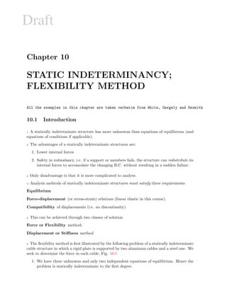 Draft
Chapter 10
STATIC INDETERMINANCY;
FLEXIBILITY METHOD
All the examples in this chapter are taken verbatim from White, Gergely and Sexmith
10.1 Introduction
1 A statically indeterminate structure has more unknowns than equations of equilibrium (and
equations of conditions if applicable).
2 The advantages of a statically indeterminate structures are:
1. Lower internal forces
2. Safety in redundancy, i.e. if a support or members fails, the structure can redistribute its
internal forces to accomodate the changing B.C. without resulting in a sudden failure.
3 Only disadvantage is that it is more complicated to analyse.
4 Analysis mehtods of statically indeterminate structures must satisfy three requirements
Equilibrium
Force-displacement (or stress-strain) relations (linear elastic in this course).
Compatibility of displacements (i.e. no discontinuity)
5 This can be achieved through two classes of solution
Force or Flexibility method;
Displacement or Stiﬀness method
6 The ﬂexibility method is ﬁrst illustrated by the following problem of a statically indeterminate
cable structure in which a rigid plate is supported by two aluminum cables and a steel one. We
seek to determine the force in each cable, Fig. 10.1
1. We have three unknowns and only two independent equations of equilibrium. Hence the
problem is statically indeterminate to the ﬁrst degree.
 