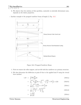 Draft10.1 Introduction 201
6. We observe that the solution of this sproblem, contrarily to statically determinate ones,
depends on the elastic properties.
7 Another example is the propped cantiliver beam of length L, Fig. 10.2
x x
f BB
P
B AC L/2 L/2
P
D
1
QL/2
PL/4
-
+
-
-
-PL
PL/2
-(1)L/2
Primary Structure Under Actual Load
Primary Structure Under Redundant Loading
Bending Moment Diagram
Figure 10.2: Propped Cantilever Beam
1. First we remove the roller support, and are left with the cantilever as a primary structure.
2. We then determine the deﬂection at point B due to the applied load P using the virtual
force method
1.D = δM
M
EI
dx (10.6-a)
=
L/2
0
0
−px
EI
dx +
L/2
0
−
PL
2
+ Px (−x)dx (10.6-b)
=
1
EI
L/2
0
PL
2
x + Px2
dx (10.6-c)
=
1
EI
PLx2
4
+
Px3
3
L/2
0
(10.6-d)
=
5
48
PL3
EI
(10.6-e)
Victor Saouma Structural Engineering
 