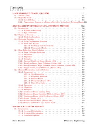 DraftCONTENTS 9
11 APPROXIMATE FRAME ANALYSIS 227
11.1 Vertical Loads . . . . . . . . . . . . . . . . . . . . . . . . . . . . . . . . . . . . . . 227
11.2 Horizontal Loads . . . . . . . . . . . . . . . . . . . . . . . . . . . . . . . . . . . . 233
11.2.1 Portal Method . . . . . . . . . . . . . . . . . . . . . . . . . . . . . . . . . 234
E 11-1 Approximate Analysis of a Frame subjected to Vertical and Horizontal Loads236
12 KINEMATIC INDETERMINANCY; STIFFNESS METHOD 253
12.1 Introduction . . . . . . . . . . . . . . . . . . . . . . . . . . . . . . . . . . . . . . . 253
12.1.1 Stiﬀness vs Flexibility . . . . . . . . . . . . . . . . . . . . . . . . . . . . . 253
12.1.2 Sign Convention . . . . . . . . . . . . . . . . . . . . . . . . . . . . . . . . 254
12.2 Degrees of Freedom . . . . . . . . . . . . . . . . . . . . . . . . . . . . . . . . . . . 254
12.2.1 Methods of Analysis . . . . . . . . . . . . . . . . . . . . . . . . . . . . . . 257
12.3 Kinematic Relations . . . . . . . . . . . . . . . . . . . . . . . . . . . . . . . . . . 257
12.3.1 Force-Displacement Relations . . . . . . . . . . . . . . . . . . . . . . . . . 257
12.3.2 Fixed End Actions . . . . . . . . . . . . . . . . . . . . . . . . . . . . . . . 259
12.3.2.1 Uniformly Distributed Loads . . . . . . . . . . . . . . . . . . . . 260
12.3.2.2 Concentrated Loads . . . . . . . . . . . . . . . . . . . . . . . . . 260
12.4 Slope Deﬂection; Direct Solution . . . . . . . . . . . . . . . . . . . . . . . . . . . 261
12.4.1 Slope Deﬂection Equations . . . . . . . . . . . . . . . . . . . . . . . . . . 261
12.4.2 Procedure . . . . . . . . . . . . . . . . . . . . . . . . . . . . . . . . . . . . 261
12.4.3 Algorithm . . . . . . . . . . . . . . . . . . . . . . . . . . . . . . . . . . . . 262
12.4.4 Examples . . . . . . . . . . . . . . . . . . . . . . . . . . . . . . . . . . . . 263
E 12-1 Propped Cantilever Beam, (Arbabi 1991) . . . . . . . . . . . . . . . . . . 263
E 12-2 Two-Span Beam, Slope Deﬂection, (Arbabi 1991) . . . . . . . . . . . . . . 264
E 12-3 Two-Span Beam, Slope Deﬂection, Initial Deﬂection, (Arbabi 1991) . . . 265
E 12-4 dagger Frames, Slope Deﬂection, (Arbabi 1991) . . . . . . . . . . . . . . . 267
12.5 Moment Distribution; Indirect Solution . . . . . . . . . . . . . . . . . . . . . . . 269
12.5.1 Background . . . . . . . . . . . . . . . . . . . . . . . . . . . . . . . . . . . 269
12.5.1.1 Sign Convention . . . . . . . . . . . . . . . . . . . . . . . . . . . 269
12.5.1.2 Fixed-End Moments . . . . . . . . . . . . . . . . . . . . . . . . . 269
12.5.1.3 Stiﬀness Factor . . . . . . . . . . . . . . . . . . . . . . . . . . . . 270
12.5.1.4 Distribution Factor (DF) . . . . . . . . . . . . . . . . . . . . . . 270
12.5.1.5 Carry-Over Factor . . . . . . . . . . . . . . . . . . . . . . . . . . 271
12.5.2 Procedure . . . . . . . . . . . . . . . . . . . . . . . . . . . . . . . . . . . . 271
12.5.3 Algorithm . . . . . . . . . . . . . . . . . . . . . . . . . . . . . . . . . . . . 272
12.5.4 Examples . . . . . . . . . . . . . . . . . . . . . . . . . . . . . . . . . . . . 272
E 12-5 Continuous Beam, (Kinney 1957) . . . . . . . . . . . . . . . . . . . . . . . 272
E 12-6 Continuous Beam, Simpliﬁed Method, (Kinney 1957) . . . . . . . . . . . . 275
E 12-7 Continuous Beam, Initial Settlement, (Kinney 1957) . . . . . . . . . . . . 277
E 12-8 Frame, (Kinney 1957) . . . . . . . . . . . . . . . . . . . . . . . . . . . . . 278
E 12-9 Frame with Side Load, (Kinney 1957) . . . . . . . . . . . . . . . . . . . . 283
E 12-10Moment Distribution on a Spread-Sheet . . . . . . . . . . . . . . . . . . . 285
13 DIRECT STIFFNESS METHOD 287
13.1 Introduction . . . . . . . . . . . . . . . . . . . . . . . . . . . . . . . . . . . . . . . 287
13.1.1 Structural Idealization . . . . . . . . . . . . . . . . . . . . . . . . . . . . . 287
13.1.2 Structural Discretization . . . . . . . . . . . . . . . . . . . . . . . . . . . . 288
13.1.3 Coordinate Systems . . . . . . . . . . . . . . . . . . . . . . . . . . . . . . 289
Victor Saouma Structural Engineering
 