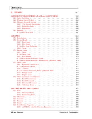 DraftCONTENTS 11
II DESGIN 347
14 DESIGN PHILOSOPHIES of ACI and AISC CODES 349
14.1 Safety Provisions . . . . . . . . . . . . . . . . . . . . . . . . . . . . . . . . . . . . 349
14.2 Working Stress Method . . . . . . . . . . . . . . . . . . . . . . . . . . . . . . . . 350
14.3 Ultimate Strength Method . . . . . . . . . . . . . . . . . . . . . . . . . . . . . . . 351
14.3.1 The Normal Distribution . . . . . . . . . . . . . . . . . . . . . . . . . . . 351
14.3.2 Reliability Index . . . . . . . . . . . . . . . . . . . . . . . . . . . . . . . . 352
14.3.3 Discussion . . . . . . . . . . . . . . . . . . . . . . . . . . . . . . . . . . . . 354
14.4 Example . . . . . . . . . . . . . . . . . . . . . . . . . . . . . . . . . . . . . . . . . 357
E 14-1 LRFD vs ASD . . . . . . . . . . . . . . . . . . . . . . . . . . . . . . . . . 357
15 LOADS 359
15.1 Introduction . . . . . . . . . . . . . . . . . . . . . . . . . . . . . . . . . . . . . . . 359
15.2 Vertical Loads . . . . . . . . . . . . . . . . . . . . . . . . . . . . . . . . . . . . . . 359
15.2.1 Dead Load . . . . . . . . . . . . . . . . . . . . . . . . . . . . . . . . . . . 360
15.2.2 Live Loads . . . . . . . . . . . . . . . . . . . . . . . . . . . . . . . . . . . 360
E 15-1 Live Load Reduction . . . . . . . . . . . . . . . . . . . . . . . . . . . . . . 362
15.2.3 Snow . . . . . . . . . . . . . . . . . . . . . . . . . . . . . . . . . . . . . . . 363
15.3 Lateral Loads . . . . . . . . . . . . . . . . . . . . . . . . . . . . . . . . . . . . . . 363
15.3.1 Wind . . . . . . . . . . . . . . . . . . . . . . . . . . . . . . . . . . . . . . 363
E 15-2 Wind Load . . . . . . . . . . . . . . . . . . . . . . . . . . . . . . . . . . . 369
15.3.2 Earthquakes . . . . . . . . . . . . . . . . . . . . . . . . . . . . . . . . . . . 370
E 15-3 Earthquake Load on a Frame . . . . . . . . . . . . . . . . . . . . . . . . . 374
E 15-4 Earthquake Load on a Tall Building, (Schueller 1996) . . . . . . . . . . . 375
15.4 Other Loads . . . . . . . . . . . . . . . . . . . . . . . . . . . . . . . . . . . . . . . 377
15.4.1 Hydrostatic and Earth . . . . . . . . . . . . . . . . . . . . . . . . . . . . . 377
E 15-5 Hydrostatic Load . . . . . . . . . . . . . . . . . . . . . . . . . . . . . . . . 377
15.4.2 Thermal . . . . . . . . . . . . . . . . . . . . . . . . . . . . . . . . . . . . . 378
E 15-6 Thermal Expansion/Stress (Schueller 1996) . . . . . . . . . . . . . . . . . 378
15.4.3 Bridge Loads . . . . . . . . . . . . . . . . . . . . . . . . . . . . . . . . . . 379
15.4.4 Impact Load . . . . . . . . . . . . . . . . . . . . . . . . . . . . . . . . . . 379
15.5 Other Important Considerations . . . . . . . . . . . . . . . . . . . . . . . . . . . 379
15.5.1 Load Combinations . . . . . . . . . . . . . . . . . . . . . . . . . . . . . . . 379
15.5.2 Load Placement . . . . . . . . . . . . . . . . . . . . . . . . . . . . . . . . 380
15.5.3 Structural Response . . . . . . . . . . . . . . . . . . . . . . . . . . . . . . 380
15.5.4 Tributary Areas . . . . . . . . . . . . . . . . . . . . . . . . . . . . . . . . 380
16 STRUCTURAL MATERIALS 387
16.1 Steel . . . . . . . . . . . . . . . . . . . . . . . . . . . . . . . . . . . . . . . . . . . 387
16.1.1 Structural Steel . . . . . . . . . . . . . . . . . . . . . . . . . . . . . . . . . 387
16.1.2 Reinforcing Steel . . . . . . . . . . . . . . . . . . . . . . . . . . . . . . . . 389
16.2 Aluminum . . . . . . . . . . . . . . . . . . . . . . . . . . . . . . . . . . . . . . . . 392
16.3 Concrete . . . . . . . . . . . . . . . . . . . . . . . . . . . . . . . . . . . . . . . . . 392
16.4 Masonry . . . . . . . . . . . . . . . . . . . . . . . . . . . . . . . . . . . . . . . . . 394
16.5 Timber . . . . . . . . . . . . . . . . . . . . . . . . . . . . . . . . . . . . . . . . . 394
16.6 Steel Section Properties . . . . . . . . . . . . . . . . . . . . . . . . . . . . . . . . 394
16.6.1 ASCII File with Steel Section Properties . . . . . . . . . . . . . . . . . . . 404
Victor Saouma Structural Engineering
 