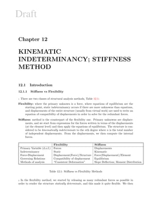 Draft
Chapter 12
KINEMATIC
INDETERMINANCY; STIFFNESS
METHOD
12.1 Introduction
12.1.1 Stiﬀness vs Flexibility
1 There are two classes of structural analysis methods, Table 12.1:
Flexibility: where the primary unknown is a force, where equations of equilibrium are the
starting point, static indeterminancy occurs if there are more unknowns than equations,
and displacements of the entire structure (usually from virtual work) are used to write an
equation of compatibility of displacements in order to solve for the redundant forces.
Stiﬀness: method is the counterpart of the ﬂexibility one. Primary unknowns are displace-
ments, and we start from expressions for the forces written in terms of the displacements
(at the element level) and then apply the equations of equilibrium. The structure is con-
sidered to be kinematically indeterminate to the nth degree where n is the total number
of independent displacements. From the displacements, we then compute the internal
forces.
Flexibility Stiﬀness
Primary Variable (d.o.f.) Forces Displacements
Indeterminancy Static Kinematic
Force-Displacement Displacement(Force)/Structure Force(Displacement)/Element
Governing Relations Compatibility of displacement Equilibrium
Methods of analysis “Consistent Deformation” Slope Deﬂection; Moment Distribution
Table 12.1: Stiﬀness vs Flexibility Methods
2 In the ﬂexibility method, we started by releasing as many redundant forces as possible in
order to render the structure statically determinate, and this made it quite ﬂexible. We then
 