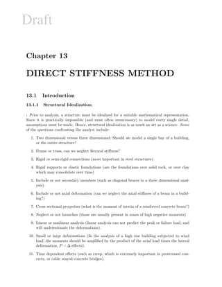 Draft
Chapter 13
DIRECT STIFFNESS METHOD
13.1 Introduction
13.1.1 Structural Idealization
1 Prior to analysis, a structure must be idealized for a suitable mathematical representation.
Since it is practically impossible (and most often unnecessary) to model every single detail,
assumptions must be made. Hence, structural idealization is as much an art as a science. Some
of the questions confronting the analyst include:
1. Two dimensional versus three dimensional; Should we model a single bay of a building,
or the entire structure?
2. Frame or truss, can we neglect ﬂexural stiﬀness?
3. Rigid or semi-rigid connections (most important in steel structures)
4. Rigid supports or elastic foundations (are the foundations over solid rock, or over clay
which may consolidate over time)
5. Include or not secondary members (such as diagonal braces in a three dimensional anal-
ysis).
6. Include or not axial deformation (can we neglect the axial stiﬀness of a beam in a build-
ing?)
7. Cross sectional properties (what is the moment of inertia of a reinforced concrete beam?)
8. Neglect or not haunches (those are usually present in zones of high negative moments)
9. Linear or nonlinear analysis (linear analysis can not predict the peak or failure load, and
will underestimate the deformations).
10. Small or large deformations (In the analysis of a high rise building subjected to wind
load, the moments should be ampliﬁed by the product of the axial load times the lateral
deformation, P − ∆ eﬀects).
11. Time dependent eﬀects (such as creep, which is extremely important in prestressed con-
crete, or cable stayed concrete bridges).
 