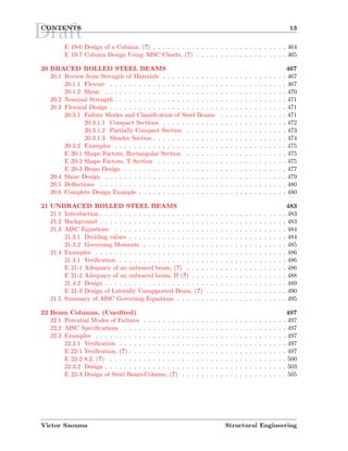 DraftCONTENTS 13
E 19-6 Design of a Column, (?) . . . . . . . . . . . . . . . . . . . . . . . . . . . . 464
E 19-7 Column Design Using AISC Charts, (?) . . . . . . . . . . . . . . . . . . . 465
20 BRACED ROLLED STEEL BEAMS 467
20.1 Review from Strength of Materials . . . . . . . . . . . . . . . . . . . . . . . . . . 467
20.1.1 Flexure . . . . . . . . . . . . . . . . . . . . . . . . . . . . . . . . . . . . . 467
20.1.2 Shear . . . . . . . . . . . . . . . . . . . . . . . . . . . . . . . . . . . . . . 470
20.2 Nominal Strength . . . . . . . . . . . . . . . . . . . . . . . . . . . . . . . . . . . . 471
20.3 Flexural Design . . . . . . . . . . . . . . . . . . . . . . . . . . . . . . . . . . . . . 471
20.3.1 Failure Modes and Classiﬁcation of Steel Beams . . . . . . . . . . . . . . 471
20.3.1.1 Compact Sections . . . . . . . . . . . . . . . . . . . . . . . . . . 472
20.3.1.2 Partially Compact Section . . . . . . . . . . . . . . . . . . . . . 473
20.3.1.3 Slender Section . . . . . . . . . . . . . . . . . . . . . . . . . . . . 474
20.3.2 Examples . . . . . . . . . . . . . . . . . . . . . . . . . . . . . . . . . . . . 475
E 20-1 Shape Factors, Rectangular Section . . . . . . . . . . . . . . . . . . . . . 475
E 20-2 Shape Factors, T Section . . . . . . . . . . . . . . . . . . . . . . . . . . . 475
E 20-3 Beam Design . . . . . . . . . . . . . . . . . . . . . . . . . . . . . . . . . . 477
20.4 Shear Design . . . . . . . . . . . . . . . . . . . . . . . . . . . . . . . . . . . . . . 479
20.5 Deﬂections . . . . . . . . . . . . . . . . . . . . . . . . . . . . . . . . . . . . . . . 480
20.6 Complete Design Example . . . . . . . . . . . . . . . . . . . . . . . . . . . . . . . 480
21 UNBRACED ROLLED STEEL BEAMS 483
21.1 Introduction . . . . . . . . . . . . . . . . . . . . . . . . . . . . . . . . . . . . . . . 483
21.2 Background . . . . . . . . . . . . . . . . . . . . . . . . . . . . . . . . . . . . . . . 483
21.3 AISC Equations . . . . . . . . . . . . . . . . . . . . . . . . . . . . . . . . . . . . 484
21.3.1 Dividing values . . . . . . . . . . . . . . . . . . . . . . . . . . . . . . . . . 484
21.3.2 Governing Moments . . . . . . . . . . . . . . . . . . . . . . . . . . . . . . 485
21.4 Examples . . . . . . . . . . . . . . . . . . . . . . . . . . . . . . . . . . . . . . . . 486
21.4.1 Veriﬁcation . . . . . . . . . . . . . . . . . . . . . . . . . . . . . . . . . . . 486
E 21-1 Adequacy of an unbraced beam, (?) . . . . . . . . . . . . . . . . . . . . . 486
E 21-2 Adequacy of an unbraced beam, II (?) . . . . . . . . . . . . . . . . . . . . 488
21.4.2 Design . . . . . . . . . . . . . . . . . . . . . . . . . . . . . . . . . . . . . . 489
E 21-3 Design of Laterally Unsupported Beam, (?) . . . . . . . . . . . . . . . . . 490
21.5 Summary of AISC Governing Equations . . . . . . . . . . . . . . . . . . . . . . . 495
22 Beam Columns, (Unedited) 497
22.1 Potential Modes of Failures . . . . . . . . . . . . . . . . . . . . . . . . . . . . . . 497
22.2 AISC Speciﬁcations . . . . . . . . . . . . . . . . . . . . . . . . . . . . . . . . . . 497
22.3 Examples . . . . . . . . . . . . . . . . . . . . . . . . . . . . . . . . . . . . . . . . 497
22.3.1 Veriﬁcation . . . . . . . . . . . . . . . . . . . . . . . . . . . . . . . . . . . 497
E 22-1 Veriﬁcation, (?) . . . . . . . . . . . . . . . . . . . . . . . . . . . . . . . . . 497
E 22-2 8.2, (?) . . . . . . . . . . . . . . . . . . . . . . . . . . . . . . . . . . . . . 500
22.3.2 Design . . . . . . . . . . . . . . . . . . . . . . . . . . . . . . . . . . . . . . 503
E 22-3 Design of Steel Beam-Column, (?) . . . . . . . . . . . . . . . . . . . . . . 505
Victor Saouma Structural Engineering
 