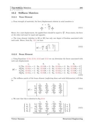 Draft13.2 Stiﬀness Matrices 295
13.2 Stiﬀness Matrices
13.2.1 Truss Element
22 From strength of materials, the force/displacement relation in axial members is
σ = E
Aσ
P
=
AE
L
∆
1
(13.1)
Hence, for a unit displacement, the applied force should be equal to AE
L . From statics, the force
at the other end must be equal and opposite.
23 The truss element (whether in 2D or 3D) has only one degree of freedom associated with
each node. Hence, from Eq. 13.1, we have
[kt
] =
AE
L


u1 u2
p1 1 −1
p2 −1 1


(13.2)
13.2.2 Beam Element
24 Using Equations 12.10, 12.10, 12.12 and 12.12 we can determine the forces associated with
each unit displacement.
[kb
] =





v1 θ1 v2 θ2
V1 Eq. 12.12(v1 = 1) Eq. 12.12(θ1 = 1) Eq. 12.12(v2 = 1) Eq. 12.12(θ2 = 1)
M1 Eq. 12.10(v1 = 1) Eq. 12.10(θ1 = 1) Eq. 12.10(v2 = 1) Eq. 12.10(θ2 = 1)
V2 Eq. 12.12(v1 = 1) Eq. 12.12(θ1 = 1) Eq. 12.12(v2 = 1) Eq. 12.12(θ2 = 1)
M2 Eq. 12.10(v1 = 1) Eq. 12.10(θ1 = 1) Eq. 12.10(v2 = 1) Eq. 12.10(θ2 = 1)





(13.3)
25 The stiﬀness matrix of the beam element (neglecting shear and axial deformation) will thus
be
[kb
] =









v1 θ1 v2 θ2
V1
12EIz
L3
6EIz
L2 −12EIz
L3
6EIz
L2
M1
6EIz
L2
4EIz
L −6EIz
L2
2EIz
L
V2 −12EIz
L3 −6EIz
L2
12EIz
L3 −6EIz
L2
M2
6EIz
L2
2EIz
L −6EIz
L2
4EIz
L









(13.4)
26 We note that this is identical to Eq.12.14



V1
M1
V2
M2



=





v1 θ1 v2 θ2
V1
12EIz
L3
6EIz
L2 −12EIz
L3
6EIz
L2
M1
6EIz
L2
4EIz
L −6EIz
L2
2EIz
L
V2 −12EIz
L3 −6EIz
L2
12EIz
L3 −6EIz
L2
M2
6EIz
L2
2EIz
L −6EIz
L2
4EIz
L





k(e)



v1
θ1
v2
θ2



(13.5)
Victor Saouma Structural Engineering
 