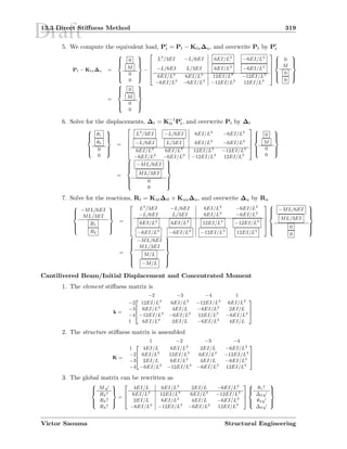 Draft13.3 Direct Stiﬀness Method 319
5. We compute the equivalent load, Pt = Pt − Ktu∆u, and overwrite Pt by Pt
Pt − Ktu∆u =



0
M
0
0



−





L3
/3EI −L/6EI 6EI/L2
−6EI/L2
−L/6EI L/3EI 6EI/L2
−6EI/L2
6EI/L2
6EI/L2
12EI/L3
−12EI/L3
−6EI/L2
−6EI/L2
−12EI/L3
12EI/L3








0
M
0
0



=



0
M
0
0



6. Solve for the displacements, ∆t = K−1
tt Pt, and overwrite Pt by ∆t



θ1
θ2
0
0



=





L3
/3EI −L/6EI 6EI/L2
−6EI/L2
−L/6EI L/3EI 6EI/L2
−6EI/L2
6EI/L2
6EI/L2
12EI/L3
−12EI/L3
−6EI/L2
−6EI/L2
−12EI/L3
12EI/L3








0
M
0
0



=



−ML/6EI
ML/3EI
0
0



7. Solve for the reactions, Rt = Kut∆tt + Kuu∆u, and overwrite ∆u by Ru



−ML/6EI
ML/3EI
R1
R2



=





L3
/3EI −L/6EI 6EI/L2
−6EI/L2
−L/6EI L/3EI 6EI/L2
−6EI/L2
6EI/L2
6EI/L2
12EI/L3
−12EI/L3
−6EI/L2
−6EI/L2
−12EI/L3
12EI/L3








−ML/6EI
ML/3EI
0
0



=



−ML/6EI
ML/3EI
M/L
−M/L



Cantilivered Beam/Initial Displacement and Concentrated Moment
1. The element stiﬀness matrix is
k =



−2 −3 −4 1
−2 12EI/L3
6EI/L2
−12EI/L3
6EI/L2
−3 6EI/L2
4EI/L −6EI/L2
2EI/L
−4 −12EI/L3
−6EI/L2
12EI/L3
−6EI/L2
1 6EI/L2
2EI/L −6EI/L2
4EI/L



2. The structure stiﬀness matrix is assembled
K =



1 −2 −3 −4
1 4EI/L 6EI/L2
2EI/L −6EI/L2
−2 6EI/L2
12EI/L3
6EI/L2
−12EI/L3
−3 2EI/L 6EI/L2
4EI/L −6EI/L2
−4 −6EI/L2
−12EI/L3
−6EI/L2
12EI/L3



3. The global matrix can be rewritten as



M
√
R2?
R3?
R4?



=



4EI/L 6EI/L2
2EI/L −6EI/L2
6EI/L2
12EI/L3
6EI/L2
−12EI/L3
2EI/L 6EI/L2
4EI/L −6EI/L2
−6EI/L2
−12EI/L3
−6EI/L2
12EI/L3






θ1?
∆2
√
θ3
√
∆4
√



Victor Saouma Structural Engineering
 