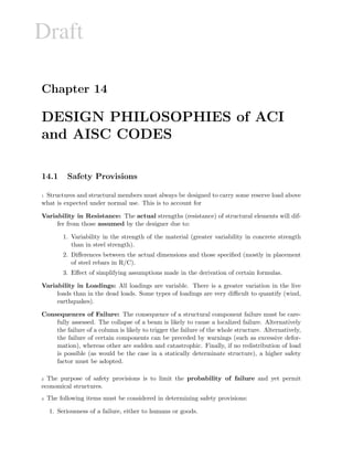 Draft
Chapter 14
DESIGN PHILOSOPHIES of ACI
and AISC CODES
14.1 Safety Provisions
1 Structures and structural members must always be designed to carry some reserve load above
what is expected under normal use. This is to account for
Variability in Resistance: The actual strengths (resistance) of structural elements will dif-
fer from those assumed by the designer due to:
1. Variability in the strength of the material (greater variability in concrete strength
than in steel strength).
2. Diﬀerences between the actual dimensions and those speciﬁed (mostly in placement
of steel rebars in R/C).
3. Eﬀect of simplifying assumptions made in the derivation of certain formulas.
Variability in Loadings: All loadings are variable. There is a greater variation in the live
loads than in the dead loads. Some types of loadings are very diﬃcult to quantify (wind,
earthquakes).
Consequences of Failure: The consequence of a structural component failure must be care-
fully assessed. The collapse of a beam is likely to cause a localized failure. Alternatively
the failure of a column is likely to trigger the failure of the whole structure. Alternatively,
the failure of certain components can be preceded by warnings (such as excessive defor-
mation), whereas other are sudden and catastrophic. Finally, if no redistribution of load
is possible (as would be the case in a statically determinate structure), a higher safety
factor must be adopted.
2 The purpose of safety provisions is to limit the probability of failure and yet permit
economical structures.
3 The following items must be considered in determining safety provisions:
1. Seriousness of a failure, either to humans or goods.
 