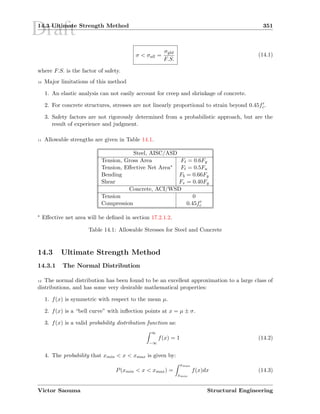 Draft14.3 Ultimate Strength Method 351
σ  σall =
σyld
F.S.
(14.1)
where F.S. is the factor of safety.
10 Major limitations of this method
1. An elastic analysis can not easily account for creep and shrinkage of concrete.
2. For concrete structures, stresses are not linearly proportional to strain beyond 0.45fc.
3. Safety factors are not rigorously determined from a probabilistic approach, but are the
result of experience and judgment.
11 Allowable strengths are given in Table 14.1.
Steel, AISC/ASD
Tension, Gross Area Ft = 0.6Fy
Tension, Eﬀective Net Area∗ Ft = 0.5Fu
Bending Fb = 0.66Fy
Shear Fv = 0.40Fy
Concrete, ACI/WSD
Tension 0
Compression 0.45fc
∗ Eﬀective net area will be deﬁned in section 17.2.1.2.
Table 14.1: Allowable Stresses for Steel and Concrete
14.3 Ultimate Strength Method
14.3.1 The Normal Distribution
12 The normal distribution has been found to be an excellent approximation to a large class of
distributions, and has some very desirable mathematical properties:
1. f(x) is symmetric with respect to the mean µ.
2. f(x) is a “bell curve” with inﬂection points at x = µ ± σ.
3. f(x) is a valid probability distribution function as:
∞
−∞
f(x) = 1 (14.2)
4. The probability that xmin  x  xmax is given by:
P(xmin  x  xmax) =
xmax
xmin
f(x)dx (14.3)
Victor Saouma Structural Engineering
 