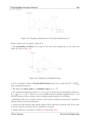 Draft14.3 Ultimate Strength Method 353
Figure 14.3: Frequency Distributions of Load Q and Resistance R
Failure would occur for negative values of X
19 The probability of failure Pf is equal to the ratio of the shaded area to the total area
under the curve in Fig. 14.4.
Figure 14.4: Deﬁnition of Reliability Index
20 If X is assumed to follow a Normal Distribution than it has a mean value X = ln R
Q m
and a standard deviation σ.
21 We deﬁne the safety index (or reliability index) as β = X
σ
22 For standard distributions and for β = 3.5, it can be shown that the probability of failure is
Pf = 1
9,091 or 1.1 × 10−4. That is 1 in every 10,000 structural members designed with β = 3.5
will fail because of either excessive load or understrength sometime in its lifetime.
23 Reliability indices are a relative measure of the current condition and provide a qualitative
estimate of the structural performance.
24 Structures with relatively high reliable indices will be expected to perform well. If the value
is too low, then the structure may be classiﬁed as a hazard.
25 Target values for β are shown in Table 28.2, and in Fig. 28.3
Victor Saouma Structural Engineering
 