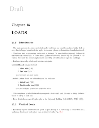 Draft
Chapter 15
LOADS
15.1 Introduction
1 The main purpose of a structure is to transfer load from one point to another: bridge deck to
pier; slab to beam; beam to girder; girder to column; column to foundation; foundation to soil.
2 There can also be secondary loads such as thermal (in restrained structures), diﬀerential
settlement of foundations, P-Delta eﬀects (additional moment caused by the product of the
vertical force and the lateral displacement caused by lateral load in a high rise building).
3 Loads are generally subdivided into two categories
Vertical Loads or gravity load
1. dead load (DL)
2. live load (LL)
also included are snow loads.
Lateral Loads which act horizontally on the structure
1. Wind load (WL)
2. Earthquake load (EL)
this also includes hydrostatic and earth loads.
4 This distinction is helpful not only to compute a structure’s load, but also to assign diﬀerent
factor of safety to each one.
5 For a detailed coverage of loads, refer to the Universal Building Code (UBC), (UBC 1995).
15.2 Vertical Loads
6 For closely spaced identical loads (such as joist loads), it is customary to treat them as a
uniformly distributed load rather than as discrete loads, Fig. 15.1
 
