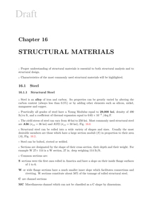 Draft
Chapter 16
STRUCTURAL MATERIALS
1 Proper understanding of structural materials is essential to both structural analysis and to
structural design.
2 Characteristics of the most commonly used structural materials will be highlighted.
16.1 Steel
16.1.1 Structural Steel
3 Steel is an alloy of iron and carbon. Its properties can be greatly varied by altering the
carbon content (always less than 0.5%) or by adding other elements such as silicon, nickel,
manganese and copper.
4 Practically all grades of steel have a Young Modulus equal to 29,000 ksi, density of 490
lb/cu ft, and a coeﬃcient of thermal expansion equal to 0.65 × 10−5 /deg F.
5 The yield stress of steel can vary from 40 ksi to 250 ksi. Most commonly used structural steel
are A36 (σyld = 36 ksi) and A572 (σyld = 50 ksi), Fig. 16.6
6 Structural steel can be rolled into a wide variety of shapes and sizes. Usually the most
desirable members are those which have a large section moduli (S) in proportion to their area
(A), Fig. 16.2.
7 Steel can be bolted, riveted or welded.
8 Sections are designated by the shape of their cross section, their depth and their weight. For
example W 27× 114 is a W section, 27 in. deep weighing 114 lb/ft.
9 Common sections are:
S sections were the ﬁrst ones rolled in America and have a slope on their inside ﬂange surfaces
of 1 to 6.
W or wide ﬂange sections have a much smaller inner slope which facilitates connections and
rivetting. W sections constitute about 50% of the tonnage of rolled structural steel.
C are channel sections
MC Miscellaneous channel which can not be classiﬁed as a C shape by dimensions.
 
