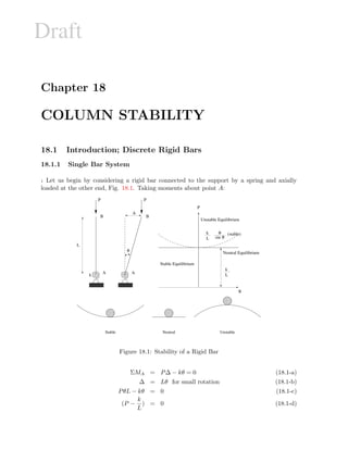 Draft
Chapter 18
COLUMN STABILITY
18.1 Introduction; Discrete Rigid Bars
18.1.1 Single Bar System
1 Let us begin by considering a rigid bar connected to the support by a spring and axially
loaded at the other end, Fig. 18.1. Taking moments about point A:
wwwwwwwww
xxxxxxxxx
yyyyyyyyyyyyyyyyyyyyyyyyyyyyyyyyy
€€€€€€€€€€€€€€€€€€€€€€€€€€€€€€€€€
‚‚‚‚‚‚‚‚‚‚‚‚‚‚‚‚‚‚‚‚
ƒ‚ƒ‚ƒ‚ƒ‚ƒ‚ƒƒ‚ƒ‚ƒ‚ƒ‚ƒ‚ƒƒ‚ƒ‚ƒ‚ƒ‚ƒ‚ƒƒ‚ƒ‚ƒ‚ƒ‚ƒ‚ƒ
„‚„‚„‚„‚„„‚„‚„‚„‚„„‚„‚„‚„‚„„‚„‚„‚„‚„„‚„‚„‚„‚„„‚„‚„‚„‚„„‚„‚„‚„‚„„‚„‚„‚„‚„„‚„‚„‚„‚„„‚„‚„‚„‚„„‚„‚„‚„‚„„‚„‚„‚„‚„„‚„‚„‚„‚„„‚„‚„‚„‚„„‚„‚„‚„‚„„‚„‚„‚„‚„„‚„‚„‚„‚„„‚„‚„‚„‚„„‚„‚„‚„‚„„‚„‚„‚„‚„„‚„‚„‚„‚„„‚„‚„‚„‚„„‚„‚„‚„‚„„‚„‚„‚„‚„„‚„‚„‚„‚„„‚„‚„‚„‚„„‚„‚„‚„‚„„‚„‚„‚„‚„„‚„‚„‚„‚„„‚„‚„‚„‚„„‚„‚„‚„‚„„‚„‚„‚„‚„„‚„‚„‚„‚„„‚„‚„‚„‚„„‚„‚„‚„‚„
…‚…‚…‚…‚……‚…‚…‚…‚……‚…‚…‚…‚……‚…‚…‚…‚……‚…‚…‚…‚……‚…‚…‚…‚……‚…‚…‚…‚……‚…‚…‚…‚……‚…‚…‚…‚……‚…‚…‚…‚……‚…‚…‚…‚……‚…‚…‚…‚……‚…‚…‚…‚……‚…‚…‚…‚……‚…‚…‚…‚……‚…‚…‚…‚……‚…‚…‚…‚……‚…‚…‚…‚……‚…‚…‚…‚……‚…‚…‚…‚……‚…‚…‚…‚……‚…‚…‚…‚……‚…‚…‚…‚……‚…‚…‚…‚……‚…‚…‚…‚……‚…‚…‚…‚……‚…‚…‚…‚……‚…‚…‚…‚……‚…‚…‚…‚……‚…‚…‚…‚……‚…‚…‚…‚……‚…‚…‚…‚……‚…‚…‚…‚……‚…‚…‚…‚……‚…‚…‚…‚…
†‚†‚†‚†‚††‚†‚†‚†‚††‚†‚†‚†‚††‚†‚†‚†‚†
‡‚‡‚‡‚‡‚‡‡‚‡‚‡‚‡‚‡‡‚‡‚‡‚‡‚‡‡‚‡‚‡‚‡‚‡
P
B
k A
B
P
∆
θ
A
θ
P
Stable Equilibrium
Neutral Equilibrium
Unstable Equilibrium
(stable)
L
L
k
sin θ
θ
L
k
ˆ‰ˆ‰ˆˆ‰ˆ‰ˆˆ‰ˆ‰ˆ
‰‰‰‰‰‰
‘‰‘‰‘‘‰‘‰‘‘‰‘‰‘
’‰’‰’’‰’‰’’‰’‰’
“‰“‰““‰“‰““‰“‰“
”‰”‰””‰”‰””‰”‰”
Stable Neutral Unstable
Figure 18.1: Stability of a Rigid Bar
ΣMA = P∆ − kθ = 0 (18.1-a)
∆ = Lθ for small rotation (18.1-b)
PθL − kθ = 0 (18.1-c)
(P −
k
L
) = 0 (18.1-d)
 