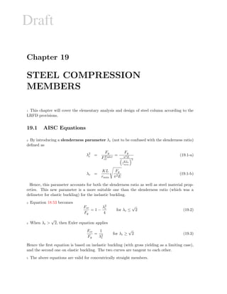 Draft
Chapter 19
STEEL COMPRESSION
MEMBERS
1 This chapter will cover the elementary analysis and design of steel column according to the
LRFD provisions.
19.1 AISC Equations
2 By introducing a slenderness parameter λc (not to be confused with the slenderness ratio)
deﬁned as
λ2
c =
Fy
FEuler
cr
=
Fy
π2E
KL
rmin
2
(19.1-a)
λc =
KL
rmin
Fy
π2E
(19.1-b)
Hence, this parameter accounts for both the slenderness ratio as well as steel material prop-
erties. This new parameter is a more suitable one than the slenderness ratio (which was a
delimeter for elastic buckling) for the inelastic buckling.
3 Equation 18.53 becomes
Fcr
Fy
= 1 −
λ2
c
4
for λc ≤
√
2 (19.2)
4 When λc 
√
2, then Euler equation applies
Fcr
Fy
=
1
λ2
c
for λc ≥
√
2 (19.3)
Hence the ﬁrst equation is based on inelastic buckling (with gross yielding as a limiting case),
and the second one on elastic buckling. The two curves are tangent to each other.
5 The above equations are valid for concentrically straight members.
 