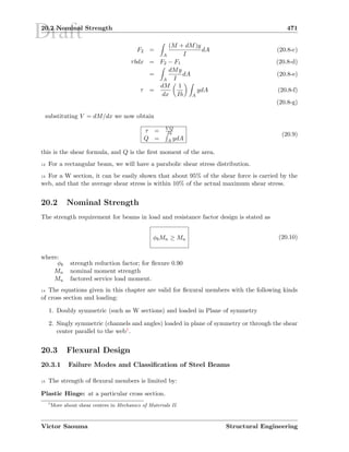Draft20.2 Nominal Strength 471
F2 =
A
(M + dM)y
I
dA (20.8-c)
τbdx = F2 − F1 (20.8-d)
=
A
dMy
I
dA (20.8-e)
τ =
dM
dx
1
Ib A
ydA (20.8-f)
(20.8-g)
substituting V = dM/dx we now obtain
τ = V Q
Ib
Q = A ydA
(20.9)
this is the shear formula, and Q is the ﬁrst moment of the area.
12 For a rectangular beam, we will have a parabolic shear stress distribution.
13 For a W section, it can be easily shown that about 95% of the shear force is carried by the
web, and that the average shear stress is within 10% of the actual maximum shear stress.
20.2 Nominal Strength
The strength requirement for beams in load and resistance factor design is stated as
φbMn ≥ Mu (20.10)
where:
φb strength reduction factor; for ﬂexure 0.90
Mn nominal moment strength
Mu factored service load moment.
14 The equations given in this chapter are valid for ﬂexural members with the following kinds
of cross section and loading:
1. Doubly symmetric (such as W sections) and loaded in Plane of symmetry
2. Singly symmetric (channels and angles) loaded in plane of symmetry or through the shear
center parallel to the web1.
20.3 Flexural Design
20.3.1 Failure Modes and Classiﬁcation of Steel Beams
15 The strength of ﬂexural members is limited by:
Plastic Hinge: at a particular cross section.
1
More about shear centers in Mechanics of Materials II.
Victor Saouma Structural Engineering
 