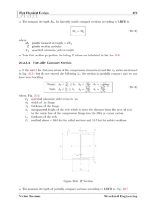 Draft20.3 Flexural Design 473
19 The nominal strength Mn for laterally stable compact sections according to LRFD is
Mn = Mp (20.12)
where:
Mp plastic moment strength = ZFy
Z plastic section modulus
Fy speciﬁed minimum yield strength
20 Note that section properties, including Z values are tabulated in Section 16.6.
20.3.1.2 Partially Compact Section
21 If the width to thickness ratios of the compression elements exceed the λp values mentioned
in Eq. 20.11 but do not exceed the following λr, the section is partially compact and we can
have local buckling.
Flange: λp 
bf
2tf
≤ λr λp = 65√
Fy
λr = 141√
Fy−Fr
Web: λp  hc
tw
≤ λr λp = 640√
Fy
λr = 970√
Fy
(20.13)
where, Fig. 20.6:
Fy speciﬁed minimum yield stress in ksi
bf width of the ﬂange
tf thickness of the ﬂange
hc unsupported height of the web which is twice the distance from the neutral axis
to the inside face of the compression ﬂange less the ﬁllet or corner radius.
tw thickness of the web.
Fr residual stress = 10.0 ksi for rolled sections and 16.5 ksi for welded sections.
Figure 20.6: W Section
22 The nominal strength of partially compact sections according to LRFD is, Fig. 20.7
Victor Saouma Structural Engineering
 