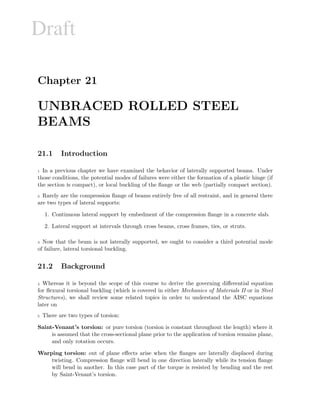 Draft
Chapter 21
UNBRACED ROLLED STEEL
BEAMS
21.1 Introduction
1 In a previous chapter we have examined the behavior of laterally supported beams. Under
those conditions, the potential modes of failures were either the formation of a plastic hinge (if
the section is compact), or local buckling of the ﬂange or the web (partially compact section).
2 Rarely are the compression ﬂange of beams entirely free of all restraint, and in general there
are two types of lateral supports:
1. Continuous lateral support by embedment of the compression ﬂange in a concrete slab.
2. Lateral support at intervals through cross beams, cross frames, ties, or struts.
3 Now that the beam is not laterally supported, we ought to consider a third potential mode
of failure, lateral torsional buckling.
21.2 Background
4 Whereas it is beyond the scope of this course to derive the governing diﬀerential equation
for ﬂexural torsional buckling (which is covered in either Mechanics of Materials II or in Steel
Structures), we shall review some related topics in order to understand the AISC equations
later on
5 There are two types of torsion:
Saint-Venant’s torsion: or pure torsion (torsion is constant throughout the length) where it
is assumed that the cross-sectional plane prior to the application of torsion remains plane,
and only rotation occurs.
Warping torsion: out of plane eﬀects arise when the ﬂanges are laterally displaced during
twisting. Compression ﬂange will bend in one direction laterally while its tension ﬂange
will bend in another. In this case part of the torque is resisted by bending and the rest
by Saint-Venant’s torsion.
 