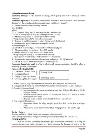 Page 10
Indices in pest surveillance
Economic damage: is ‘the amount of injury, which justify the cost of artificial control
measures’.
Economic injury level: is defined, as the lowest number of insects that will cause economic
damage ‘or’ the cost of control measures is equal yield loss by insects’.
EIL can be calculated using following formula
EIL= C/VIDK
where,
EIL = Economic injury level in insects/production (or) insects/ha
C = Cost of management activity per unit of production (Rs./ha)
V = Market value per unit of yield or product (Rs./tonne)
I = Crop injury per insect (Per cent defoliation/insect)
D = Damage or yield loss per unit of injury (Tonne loss/% defoliation)
K = Proportionate reduction in injury from pesticide use
Worked examples of EIL
Calculate EIL in terms of pest population/ha with following figures
C = Management cost per unit area = Rs.3,000/- per ha
V = Market value in Rs./unit product = Rs.1,000/tonne
I = Crop injury/pest density = 1% defoliation/100 insects
D = Loss caused by unit injury = 0.05 tonne loss/1% defoliation
K = Proportionate reduction in injury by pesticide application = 0.8 (80% control)
EIL= C/VIDK= 3000/1000x 0.01x0.05x0.8= 7500 insects/ha
Economic thresh hold level: It is ‘the level at which management action should be taken to
prevent population reaching EIL’.
Factors affecting the ETL:
1. Crop value / market value
2. Management costs
3. Degree of injury per insect
4. Crop susceptibility to injury
1. Market value of crop: When crop value increases, EIL decreases and vice-versa
2. Management of injury per insect: When management costs increase, EIL also increases
3. Degree of injury per insect
o Insects damaging leaves or reproductive parts have different EIL (Lower EIL for
Rep. part damages)
o If insects are vectors of disease EIL is very low even 1 or 2 insects if found -
management to be taken
o If insects found on fruits - Marketability reduced - EIL very low
4. Crop susceptibility to injury
• If crop can tolerate the injury and give good yield. EIL can be fixed at a higher
value
• When crop is older, it can withstand high pest population - EIL can be high
Tertiary factors
Weather, soil factors, biotic factors and human social environment
These tertiary factors cause change in secondary factors thereby affect the ETL and EIL.
FORECASTING
It is ‘an advance knowledge of probable pest infestations (out breaks) in a crop for
planning the cropping pattern in such a way as to minimize the damage but also to get the
Primary factor
Secondary factor
 