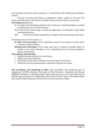 Page 11
best advantage of the pest control measures’ or ‘forewarning of the forthcoming infestations
of pests’.
Forecasts are being done based on population's studies, studies on the pest's life
history and field studies of the effect of climatic factors on the pest and its environment.
Forecasting service serves
(I) To predict the forthcoming infestation level of the pest, which knowledge in essential
in justifying the use of control measures
(II) To find out the critical stage at which the applications of insecticides would afford
maximum protection.
(III) The pest surveillance programmes are highly useful in forecasting of the pests.
The forecasts may be of two types viz.,
(I) Short term forecasting: Covers a particular season or two successive seasons and it
is based on simple sampling.
(II)Long term forecasting: Covers large areas and it is based on possible effects of
weather on the insect abundance or by extrapolating from the present population
density into the future.
Forecasting is made through
 Population studies carried over several years.
 Studies on the pest life history.
 Field studies on the effect of climate on the pest and its environment.
 Predictions form the empirical data on the pests of the previous season.
Pest surveillance and monitoring in India: Pest surveillance and monitoring form an
integral part of IPM technology. Directorate of Plant Protection , Quarantine and Storage
(DPPQS), Faridabad, is organizing regular rapid roving pest surveys on major field crops in
different agro ecosystems in collaboration with ICAR and SAU’s and a consolidated report
then issued by Plant Protection Adviser (PPA) to the Government of India.
 