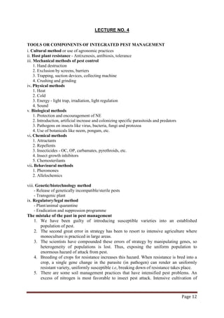 Page 12
LECTURE NO. 4
TOOLS OR COMPONENTS OF INTEGRATED PEST MANAGEMENT
i. Cultural method or use of agronomic practices
ii. Host plant resistance - Antixenosis, antibiosis, tolerance
iii. Mechanical methods of pest control
1. Hand destruction
2. Exclusion by screens, barriers
3. Trapping, suction devices, collecting machine
4. Crushing and grinding
iv. Physical methods
1. Heat
2. Cold
3. Energy - light trap, irradiation, light regulation
4. Sound
v. Biological methods
1. Protection and encouragement of NE
2. Introduction, artificial increase and colonizing specific parasitoids and predators
3. Pathogens on insects like virus, bacteria, fungi and protozoa
4. Use of botanicals like neem, pongam, etc.
vi. Chemical methods
1. Attractants
2. Repellents
3. Insecticides - OC, OP, carbamates, pyrethroids, etc.
4. Insect growth inhibitors
5. Chemosterilants
vii. Behavioural methods
1. Pheromones
2. Allelochemics
viii. Genetic/biotechnology method
- Release of genetically incompatible/sterile pests
- Transgenic plant
ix. Regulatory/legal method
- Plant/animal quarantine
- Eradication and suppression programme
The mistake of the past in pest management
1. We have been guilty of introducing susceptible varieties into an established
population of pest.
2. The second great error in strategy has been to resort to intensive agriculture where
monoculture is practiced in large areas.
3. The scientists have compounded these errors of strategy by manipulating genes, so
heterogeneity of populations is lost. Thus, exposing the uniform population to
enormous hazard of attack from pest.
4. Breeding of crops for resistance increases this hazard. When resistance is bred into a
crop, a single gene change in the parasite (in pathogen) can render an uniformly
resistant variety, uniformly susceptible i.e, breaking down of resistance takes place.
5. There are some soil management practices that have intensified pest problems. An
excess of nitrogen is most favorable to insect pest attack. Intensive cultivation of
 