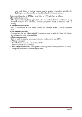 Page 13
crops and failure to restore organic material creates a hazardous condition by
depleting the abundance and diversity of beneficial soil micro-organisms.
Constrains (demerits) in IPM have been listed by IPM task force as follows:
i. Institutional constraint
IPM requires interdisciplinary approach to solve pest problem. Lack of coordination among
different institution is a constraint. Research programme based on farmer’s need - is
lacking.
ii. Informational constraint
Lack of information on IPM among farmers and extension worker. Lack of training on
IPM.
iii. Sociological constraint
Some farmers feel it is risky to adopt IPM compared to use of pesticides alone. Our farmers
are habituated to using more pesticides.
iv. Economic constraint
Lack of funds for training farmers and extension workers on the use of IPM.
v. Political constraint
- Vested interest associated with pesticide trade
- Pesticide subsidy by Government
vi. Technological constrants: Although IPM technologies have been synthesized for almost
every crop, these have validated only fw crops.
 