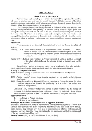 Page 14
LECTURE NO. 5
HOST PLANT RESISTANCE
Plant species, which are fed upon by an insect are called ‘ host plants’. The inability
of insect to attack a non-host plant is termed ‘immunity’. Relative amount of heritable
qualities possessed by the plant which influence the ultimate degree of damage done by the
insect is called ‘Host plant resistance’ to insect attack.
Lesser damage than average damage is taken as resistance while more damage than
average damage constitutes susceptibility. A resistant variety produces higher yield than
susceptible variety when both are subjected to the same extent of infestation by same insect at
the same time. Resistance is a relative term only compared with less resistance or
susceptibility. Absolute resistance or Immunity refers to the inability of a specific pest to
consume or injure a particular variety under any known-conditions. Immune varieties are
rare.
Definition
“Pest resistance is any inherited characteristic of a host that lessens the effect of
attack”.
Snelling (1941): Plant resistance to insects is “a quality that enables a plant to avoid,
tolerate or recover from the effect of oviposition or feeding that would cause
damage to other genotypes of the same species under similar environmental
conditions".
Painter (1951) :Defined plant resistance as “relative amount of heritable qualities possessed
by the plant which influence the ultimate degree of damage done by the
insects”.
The ability of a variety to produce a larger crop of good quality than other varieties,
under conditions of similar insect population levels and other environmental factors."
History of host plant resistance
1782 –‘Underhill’ variety of wheat was found to be resistant to Hessian fly Mayetiola
destructor
1831 -‘Winter Majetin” apples were reported resistant to the woolly aphid Erisoma
langigerum.
1890 - Grapevine phylloxera, Viteus vitifoliae was controlled in French vine yards by using
resistant rootstocks of America for grafting by Dr. C.V. Riley. This method was
named as ‘Riley method’.
Only after 1920, extensive studies were started on plant resistance by the pioneer of
resistance R.H. Painter (Kansas State University, USA). He published a book ‘Insect
Resistance in Crop Plants’ in 1951. R.H.Painter is the father of host plant resistance.
Types of resistance
1. Ecological or Pseudo resistance
2. Genetic or true resistance
Ecological Resistance or Pseudo Resistance or Apparent Resistance
Ecological resistance relies more on environmental conditions than on genetics. Certain crop
varieties may overcome the most susceptible stage rapidly and thus avoid insect damage.
Early maturing crop cultivars have been used in agriculture as an effective pest management
strategy. However, plants that evade insect attack by this mechanism are likely to be damaged
if the pest populations build-up early.
Pseudoresistance may be one or combination of the following:
 