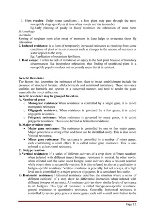 Page 15
1. Host evasion: Under some conditions , a host plant may pass through the most
susceptible stage quickly or at time when insects are less in number .
Eg:Early planting of paddy in kharif minimize the infestation of stem borer
Scirpophaga
incertulas
Sowing of sorghum soon after onset of monsoon in June helps to overcome shoot fly
infestation
2. Induced resistance: is a form of temporarily increased resistance as resulting from some
conditions of plant or its environment such as changes in the amount of nutrients or
water applied to the crop.
Eg: Application of potassium fertilizers.
3. Host escape: It refers to lack of infestation or injury to the host plant because of transitory
circumstances like incomplete infestation, thus finding of uninfested plant in a
susceptible population does not necessarily mean that it is resistant.
Genetic Resistance
The factors that determine the resistance of host plant to insect establishment include the
presence of structural barriers, allelochemicals and nutritional imbalance. These resistance
qualities are heritable and operate in a concerted manner, and tend to render the plant
unsuitable for insect utilization.
Genetic resistance may be grouped based on,
A. Number of genes
o Monogenic resistance:When resistance is controlled by a single gene, it is called
monogenic resistance
o Oligogenic resistance: When resistance is governed by a few genes, it is called
oligogenic resistance.
o Polygenic resistance: When resistance is governed by many genes, it is called
polygenic resistance. This is also termed as horizontal resistance.
B. Major or minor genes
• Major gene resistance: The resistance is controlled by one or few major genes.
Major genes have a strong effect and these can be identified easily. This is also called
Vertical resistance.
• Minor gene resistance: The resistance is controlled by a number of minor genes,
each contributing a small effect. It is called minor gene resistance. This is also
referred to as horizontal resistance.
C. Biotype reaction
i) Vertical resistance: If a series of different cultivars of a crop show different reactions
when infested with different insect biotypes, resistance is vertical. In other words,
when infested with the same insect biotype, some cultivars show a resistant reaction
while others show a susceptible reaction. It is also referred to also as a qualitative or
biotype-specific resistance. Vertical resistance is generally, but not always, of a high
level and is controlled by a major genes or oligogenes. It is considered less stable.
ii) Horizontal resistance: Horizontal resistance describes the situation where a series of
different cultivars’ of a crop show no differential interaction when infested with
different biotypes of an insect. All resistant cultivars show similar levels of resistance
to all biotypes. This type of resistance is called biotype-non-specific resistance,
general resistance or quantitative resistance. Generally, horizontal resistance is
controlled by several poly genes or minor genes, each with a small contribution to the
 