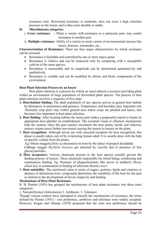 Page 16
resistance trait. Horizontal resistance is moderate, does not exert a high selection
pressure on the insect, and is thus more durable or stable.
D. Miscellaneous categories
i. Cross resistance - When a variety with resistance to a particular pest, may confer
resistance to another pest
ii. Multiple resistance- Ability of a variety to resist variety of environmental stresses like
insect, diseases, nematodes, etc.,
Characterisation of Resistance: There are four major characteristics by which resistance
can be assessed
• Resistance is heritable and controlled by one or more major genes
• Resistance is relative and can be measured only by comparing with a susceptible
cultivar of the same species.
• Resistance is measurable and its magnitude can be determined quantitatively and
qualitatively.
• Resistance is variable and can be modified by abiotic and biotic components of the
environment.
Host Plant Selection Process by an Insect
Host plant selection is a process by which an insect detects a resource providing plant
within an environment of large population of diversified plant species. The process of host
plant selection involves a sequence of five steps
1. Host-habitat finding: The adult population of any species arrives at general host habitat
by phototaxis or anemotaxis and geotaxis. Temperature and humidity play important role
.Normally crop pests stay within general area where crops are planted and hence, this
becomes less important in host plant selection.
2. Host finding: After locating habitat the insect pest makes a purposeful search to locate its
appropriate host plantfor its establishment. The essential visual or olfactory mechanisms
help the contact. Once the pest reaches orcontacts the host plants, tactile and olfactory
sensory organs arrest further movement causing the insects to remain on the plant.
3. Host recognition: Although larvae are with sensorial receptors for host recognition, this
phase is usually taken care of by ovipositing female adult. It is usually done with the help
of specific volatile from the plants.
Eg:-Onion maggots,Delia sp attracted to its host by the odour of propryl disulphide.
Cabbage maggot fly,Delia brassica get attracted by crucifer due to presence of few
glucocyanolides.
4. Host acceptance: Various chemicals present in the host species actually govern the
feeding process of insects. These chemicals responsible for initial biting, swallowing and
continuation feeding. Eg: Presence of phagostimulants like morin in mulberry Morus
albais key in continuation of feeding of silkworm Bombyx mori.
5. Host suitability: The nutritional value in terms of sugars, proteins, lipids and vitamins or
absence of deleterious toxic compounds determines the suitability of the host for the pest
in relation to the development of larvae, longevity and feeding.
Mechanisms of Host Plant Resistance
R. H. Painter (1951) has grouped the mechanisms of host plant resistance into three main
categories.
1. Non-preference (Antixenosis) 2. Antibiosis 3. Tolerance
Though various workers have attempted to classify the mechanisms of resistance, the terms
defined by Painter (1951) - non preference, antibiosis and tolerance were widely accepted.
However, Kogan and Ortman (1978) proposed that the term non preference should be
 