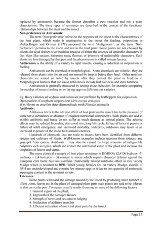Page 17
replaced by antixenosis because the former describes a pest reaction and not a plant
characteristic. The three types of resistance are described in the context of the functional
relationships between the plant and the insect.
Non-preference or Antixenosis:
The term ‘Non-preference’referes to the responce of the insect to the charecteristics of
the host plant, which make is unattractive to the insect for feeding, oviposition or
shelter.Kogan and Ortman (1978) proposed the term ‘Antigenosis’, as the term ‘Non-
preference’ pertains to the insect and not to the host plant. Some plants are not choosen by
insects for food shelter or oviposition because of either the absence of desirable characters in
that plant like texture, hairyness taste, flavour, or presence of undesirable characters. Such
plants are less damaged by that pest and the phenomenon is called non preference.
Antixenosis is the ability of a variety to repel insects, causing a reduction in oviposition or
feeding.
Antixenosis can be chemical or morphological. Some chemicals are volatile: they are
released from plants into the air and are sensed by insects before they land. Other repellent
chemicals are sensed or tasted by insects after they contact the plant or feed on it.
Morphological features that can cause antixenosis include leaf hairiness and stem hardness.
Antixenosis is generally measured by testing insect behavior, for example comparing
the number of insects landing on or laying eggs on different test varieties.
Eg. Hairy varieties of soybean and cotton are not preffered by leafhoppers for oviposition
Open panicle of sorghum supports less Helicoverpa armigera
Wax bloom on crucifers deter diamondback moth Plutella xylostella
Antibiosis:
Antibiosis refers to the adverse effect of host plant on the insect due to the presence of
some toxic substances or absence of required nutritional components. Such plants are said to
exhibit antibiosis and hence do not suffer as much damage as normal plants. The adverse
effects may be reduced fecundity, decreased size, long life cycle, failure of larva to pupate or
failure of adult emergence, and increased mortality. Indirectly, antibiosis may result in an
increased exposure of the insect to its natural enemies.
Hundreds of chemicals that are toxic to insects have been identified from different
species and cultivars of plants. Well-known examples include nicotine from tobacco and
gossypol from cotton. Antibiosis may also be caused by large amounts of indigestible
polymers such as lignin, which can reduce the nutritional value of the plant and increase the
toughness of leaves and stems.
The most classical example of host plant resistance is DIMBOA (2,4 Di hydroxy -7-
methoxy – 1,4 benzaxin – 3) content in maize which imparts chemical defense against the
European corn borer Ostrinia nubilalis. Nutrionally related antibiotic effect in rice variety
Mudgo which is resistant to BPH. When young females fed on variety Mudgo, ovaries of
BPH are underdeveloped and contain few mature eggs in it due to less quantity of aminoacid
asparagine content in the resistant variety.
Tolerance:
Some plants withstand the damage caused by the insect by producing more number of
tillers ,roots, leaves etc in the place of damaged plant parts such plants are said to be tolerant
to that particular pest .Tolerance usually results from one or more of the following factors
1. General vigour of the plant,
2. Regrowth of the damaged tissues
3. Strength of stems and resistant to lodging
4. Production of additive branches
5. Efficient utilization of non vital plant parts by the insect
 