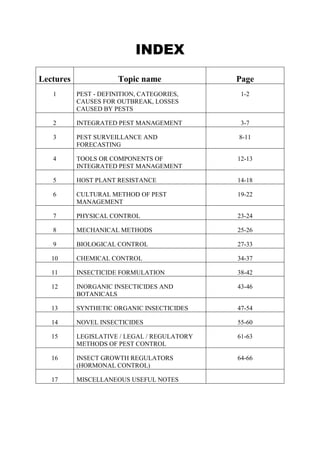 INDEX
Lectures Topic name Page
1 PEST - DEFINITION, CATEGORIES,
CAUSES FOR OUTBREAK, LOSSES
CAUSED BY PESTS
1-2
2 INTEGRATED PEST MANAGEMENT 3-7
3 PEST SURVEILLANCE AND
FORECASTING
8-11
4 TOOLS OR COMPONENTS OF
INTEGRATED PEST MANAGEMENT
12-13
5 HOST PLANT RESISTANCE 14-18
6 CULTURAL METHOD OF PEST
MANAGEMENT
19-22
7 PHYSICAL CONTROL 23-24
8 MECHANICAL METHODS 25-26
9 BIOLOGICAL CONTROL 27-33
10 CHEMICAL CONTROL 34-37
11 INSECTICIDE FORMULATION 38-42
12 INORGANIC INSECTICIDES AND
BOTANICALS
43-46
13 SYNTHETIC ORGANIC INSECTICIDES 47-54
14 NOVEL INSECTICIDES 55-60
15 LEGISLATIVE / LEGAL / REGULATORY
METHODS OF PEST CONTROL
61-63
16 INSECT GROWTH REGULATORS
(HORMONAL CONTROL)
64-66
17 MISCELLANEOUS USEFUL NOTES
 