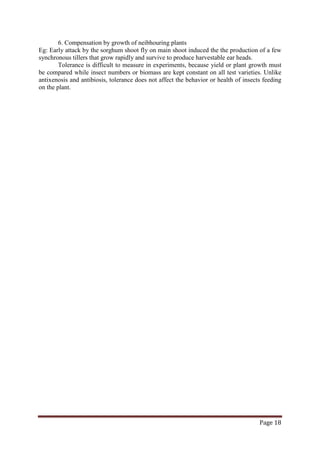 Page 18
6. Compensation by growth of neibhouring plants
Eg: Early attack by the sorghum shoot fly on main shoot induced the the production of a few
synchronous tillers that grow rapidly and survive to produce harvestable ear heads.
Tolerance is difficult to measure in experiments, because yield or plant growth must
be compared while insect numbers or biomass are kept constant on all test varieties. Unlike
antixenosis and antibiosis, tolerance does not affect the behavior or health of insects feeding
on the plant.
 