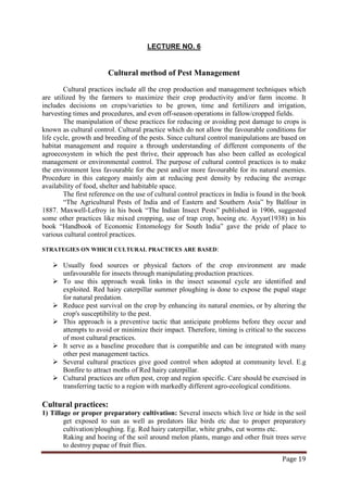 Page 19
LECTURE NO. 6
Cultural method of Pest Management
Cultural practices include all the crop production and management techniques which
are utilized by the farmers to maximize their crop productivity and/or farm income. It
includes decisions on crops/varieties to be grown, time and fertilizers and irrigation,
harvesting times and procedures, and even off-season operations in fallow/cropped fields.
The first reference on the use of cultural control practices in India is found in the book
“The Agricultural Pests of India and of Eastern and Southern Asia” by Balfour in
1887. Maxwell-Lefroy in his book “The Indian Insect Pests” published in 1906, suggested
some other practices like mixed cropping, use of trap crop, hoeing etc. Ayyar(1938) in his
book “Handbook of Economic Entomology for South India” gave the pride of place to
various cultural control practices.
The manipulation of these practices for reducing or avoiding pest damage to crops is
known as cultural control. Cultural practice which do not allow the favourable conditions for
life cycle, growth and breeding of the pests. Since cultural control manipulations are based on
habitat management and require a through understanding of different components of the
agroecosystem in which the pest thrive, their approach has also been called as ecological
management or environmental control. The purpose of cultural control practices is to make
the environment less favourable for the pest and/or more favourable for its natural enemies.
Procedure in this category mainly aim at reducing pest density by reducing the average
availability of food, shelter and habitable space.
STRATEGIES ON WHICH CULTURAL PRACTICES ARE BASED:
 Usually food sources or physical factors of the crop environment are made
unfavourable for insects through manipulating production practices.
 To use this approach weak links in the insect seasonal cycle are identified and
exploited. Red hairy caterpillar summer ploughing is done to expose the pupal stage
for natural predation.
 Reduce pest survival on the crop by enhancing its natural enemies, or by altering the
crop's susceptibility to the pest.
 This approach is a preventive tactic that anticipate problems before they occur and
attempts to avoid or minimize their impact. Therefore, timing is critical to the success
of most cultural practices.
 It serve as a baseline procedure that is compatible and can be integrated with many
other pest management tactics.
 Several cultural practices give good control when adopted at community level. E.g
Bonfire to attract moths of Red hairy caterpillar.
 Cultural practices are often pest, crop and region specific. Care should be exercised in
transferring tactic to a region with markedly different agro-ecological conditions.
Cultural practices:
1) Tillage or proper preparatory cultivation: Several insects which live or hide in the soil
get exposed to sun as well as predators like birds etc due to proper preparatory
cultivation/ploughing. Eg. Red hairy caterpillar, white grubs, cut worms etc.
Raking and hoeing of the soil around melon plants, mango and other fruit trees serve
to destroy pupae of fruit flies.
 