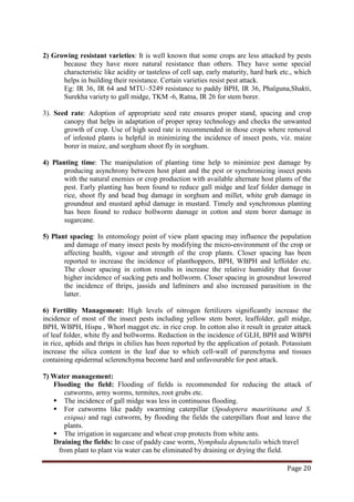 Page 20
2) Growing resistant varieties: It is well known that some crops are less attacked by pests
because they have more natural resistance than others. They have some special
characteristic like acidity or tasteless of cell sap, early maturity, hard bark etc., which
helps in building their resistance. Certain varieties resist pest attack.
Eg: IR 36, IR 64 and MTU–5249 resistance to paddy BPH, IR 36, Phalguna,Shakti,
Surekha variety to gall midge, TKM -6, Ratna, IR 26 for stem borer.
3). Seed rate: Adoption of appropriate seed rate ensures proper stand, spacing and crop
canopy that helps in adaptation of proper spray technology and checks the unwanted
growth of crop. Use of high seed rate is recommended in those crops where removal
of infested plants is helpful in minimizing the incidence of insect pests, viz. maize
borer in maize, and sorghum shoot fly in sorghum.
4) Planting time: The manipulation of planting time help to minimize pest damage by
producing asynchrony between host plant and the pest or synchronizing insect pests
with the natural enemies or crop production with available alternate host plants of the
pest. Early planting has been found to reduce gall midge and leaf folder damage in
rice, shoot fly and head bug damage in sorghum and millet, white grub damage in
groundnut and mustard aphid damage in mustard. Timely and synchronous planting
has been found to reduce bollworm damage in cotton and stem borer damage in
sugarcane.
5) Plant spacing: In entomology point of view plant spacing may influence the population
and damage of many insect pests by modifying the micro-environment of the crop or
affecting health, vigour and strength of the crop plants. Closer spacing has been
reported to increase the incidence of planthoppers, BPH, WBPH and leffolder etc.
The closer spacing in cotton results in increase the relative humidity that favour
higher incidence of sucking pets and bollworm. Closer spacing in groundnut lowered
the incidence of thrips, jassids and lafminers and also increased parasitism in the
latter.
6) Fertility Management: High levels of nitrogen fertilizers significantly increase the
incidence of most of the insect pests including yellow stem borer, leaffolder, gall midge,
BPH, WBPH, Hispa , Whorl maggot etc. in rice crop. In cotton also it result in greater attack
of leaf folder, white fly and bollworms. Reduction in the incidence of GLH, BPH and WBPH
in rice, aphids and thrips in chilies has been reported by the application of potash. Potassium
increase the silica content in the leaf due to which cell-wall of parenchyma and tissues
containing epidermal sclerenchyma become hard and unfavourable for pest attack.
7) Water management:
Flooding the field: Flooding of fields is recommended for reducing the attack of
cutworms, army worms, termites, root grubs etc.
 The incidence of gall midge was less in continuous flooding.
 For cutworms like paddy swarming caterpillar (Spodoptera mauritinana and S.
exiqua) and ragi cutworm, by flooding the fields the caterpillars float and leave the
plants.
 The irrigation in sugarcane and wheat crop protects from white ants.
Draining the fields: In case of paddy case worm, Nymphula depunctalis which travel
from plant to plant via water can be eliminated by draining or drying the field.
 