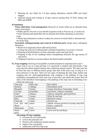 Page 21
 Draining the rice fields for 3-4 days during infestation controls BPH and whorl
maggot.
 Alternate drying and wetting at 10 days interval starting from 35 DAT reduces the
BPH and WBPH.
8) Sanitation
Clean cultivation/ weed management: Removal of weeds which act as alternate hosts
reduce insect pests.
 Paddy gall fly Orseolia oryzae breeds on grasses such as Panicum sp., Cynodon etc.
 Fruit sucking moth spend their life on alternate host before attacking on main host
crops.
 Mealy bug infestation in cotton is reduce by removal of weed which is alternate host
for mealy bugs
Systematic cutting/prunning and removal of infested parts: Keeps down subsequent
infestation.
 Removal of sugarcane shoots affected by borers,
 Cutting and removal of infested parts of brinjal attacked by Leucinodes orbonalis
 Prunning of dried branches of citrus eliminates scales and stem borer.
 Clipping of tips of rice seedlings before transplanting eliminate the egg masses of
stem borer.
 Clipping of leaf lets in coconut reduces the black headed caterpillar.
9). Trap cropping: Growing of susceptible or preferred plants by important pests near a
major crop to act as a trap and later it is destroyed or treated with insecticides. Trap
crop may also attract natural enemies thus enhancing natural control. The trap crop can
be from the same or different family group, than that of the main crop, as long as it is
more attractive to the pest. There are two types of planting the trap crops, border trap
cropping and row intercropping.Boarder trap cropping is the planting of trap crop
completely surrounding the main cash crop. It prevents a pst attack that comes from all
sides of the field.Row intercropping is the planting of the trap crop in alternating rows
within the main crop.
Trap crop Main crop Pest control
Mustard Cabbage Dimondback moth
Marigold Tomato Tomato fruit borer, Nematodes, Snails
Cow pea Groundnut Leaf minor, Tobacco caterpillar
Castor Tobacco Tobacco caterpillar, gram pod borer
Cucumber Tomato White fly and mite
Okra Cotton Bollworm, Jassid
Chich pea Cotton Heliothis sp.
Cow pea and
Maize
cotton Aphids, increase growth of crysopa, lady bird
beetles, syrphid fly
Sudan grass Corn Stem borer
Onion and
garlic
Carrot Carrot root fly and thrips
Advantage of trap cropping:
 It lessens the use of pesticide
 Lowers the pesticide cost
 Preserves the indigenous natural enemies
 Improve the crop quality
 Additional yield from trap crop.
 