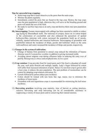 Page 22
Tips for successful trap cropping:
 Select trap crop that is more attractive to the pests than the main crops.
 Monitor the plants regularly.
 Immidiately control the pests that are found in the trap crop. Destroy the trap crops
once the pest population is high, otherwise they will serve as the breeding ground and
pests will attack the rest of the field.
 Be ready to sacrifice trap crop as an early crop and destroy them once pest population
is high.
10). Intercropping: Tomato intercropped with cabbage has been reported to inhibit or reduce
egg laying by Dimondback moth. The intercrop of cowpea, maize etc in cotton helped
in the colonization of coccinellids and also enhanced the parasitism of spotted
bollworm.Okra intercrop with cotton increased the population build up of jassids,
whitefly, spotted bollworms and Americal bollworm. Intercropping of groundnut with
pearlmillet reduced the incidence of thrips, jassids and leafminer where as the same
with sunflower and castor increased the incidence of thrips and jassids, respectively.
11) Changes in the system of cultivation:
 Change of banana from perennial to annual crop reduced the infestation of banana
rhizome weevil Cosmopolitus sordidus in addition to giving increased yields.
 Avoiding ratoon redgram crop during offseason helps in reducing the carry over of
pod fly Melangromyza obtusa and eriophyid mite Aceria cajani
12) Crop rotation: Crop provides food for insect-pests and if the food is abundant all round
the year, such pests flourish and multiply rapidly. Lady’s finger followed by cotton
will suffer from increased infestation of pests. Hence if a non-host crop is grown after
a host crop, it reduces the pest population. The pest problem of monoculture can be
control by adopting crop-rotation cultivation. Ex.
 Cereals followed by pulses reduce pest incidence.
 Cotton should be rotated with non hosts like ragi, maize, rice to minimize the
incidence of insect pests.
 Groundnut with non leguminous crops is recommended for minimizing the leaf miner
incidence.
13) Harvesting practices involving crop maturity, time of harvest or cutting practices,
selective harvesting and strip harvesting can be of considerable assistance in
suppressing a variety of insect pests and/or conserving their natural enemies.
 