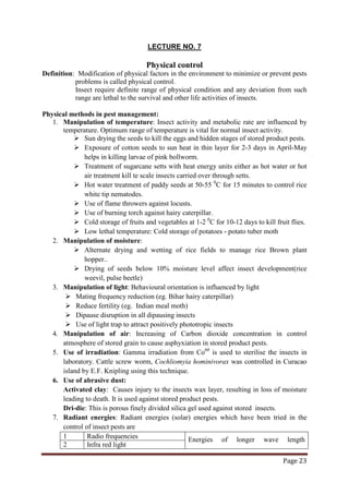 Page 23
LECTURE NO. 7
Physical control
Definition: Modification of physical factors in the environment to minimize or prevent pests
problems is called physical control.
Insect require definite range of physical condition and any deviation from such
range are lethal to the survival and other life activities of insects.
Physical methods in pest management:
1. Manipulation of temperature: Insect activity and metabolic rate are influenced by
temperature. Optimum range of temperature is vital for normal insect activity.
 Sun drying the seeds to kill the eggs and hidden stages of stored product pests.
 Exposure of cotton seeds to sun heat in thin layer for 2-3 days in April-May
helps in killing larvae of pink bollworm.
 Treatment of sugarcane setts with heat energy units either as hot water or hot
air treatment kill te scale insects carried over through setts.
 Hot water treatment of paddy seeds at 50-55 0
 Use of flame throwers against locusts.
C for 15 minutes to control rice
white tip nematodes.
 Use of burning torch against hairy caterpillar.
 Cold storage of fruits and vegetables at 1-2 0
 Low lethal temperature: Cold storage of potatoes - potato tuber moth
C for 10-12 days to kill fruit flies.
2. Manipulation of moisture:
 Alternate drying and wetting of rice fields to manage rice Brown plant
hopper..
 Drying of seeds below 10% moisture level affect insect development(rice
weevil, pulse beetle)
3. Manipulation of light: Behavioural orientation is influenced by light
 Mating frequency reduction (eg. Bihar hairy caterpillar)
 Reduce fertility (eg. Indian meal moth)
 Dipause disruption in all dipausing insects
 Use of light trap to attract positively phototropic insects
4. Manipulation of air: Increasing of Carbon dioxide concentration in control
atmosphere of stored grain to cause asphyxiation in stored product pests.
5. Use of irradiation: Gamma irradiation from Co60
6. Use of abrasive dust:
is used to sterilise the insects in
laboratory. Cattle screw worm, Cochliomyia hominivorax was controlled in Curacao
island by E.F. Knipling using this technique.
Activated clay: Causes injury to the insects wax layer, resulting in loss of moisture
leading to death. It is used against stored product pests.
Dri-die: This is porous finely divided silica gel used against stored insects.
7. Radiant energies: Radiant energies (solar) energies which have been tried in the
control of insect pests are
1 Radio frequencies Energies of longer wave length
2 Infra red light
 