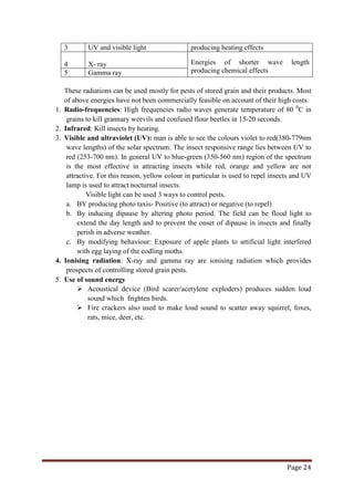 Page 24
3 UV and visible light producing heating effects
4 X- ray Energies of shorter wave length
producing chemical effects
5 Gamma ray
These radiations can be used mostly for pests of stored grain and their products. Most
of above energies have not been commercially feasible on account of their high costs.
1. Radio-frequencies: High frequencies radio waves generate temperature of 80 0
2. Infrared: Kill insects by heating.
C in
grains to kill grannary weevils and confused flour beetles in 15-20 seconds.
3. Visible and ultraviolet (UV): man is able to see the colours violet to red(380-779nm
wave lengths) of the solar spectrum. The insect responsive range lies between UV to
red (253-700 nm). In general UV to blue-green (350-560 nm) region of the spectrum
is the most effective in attracting insects while red, orange and yellow are not
attractive. For this reason, yellow colour in particular is used to repel insects and UV
lamp is used to attract nocturnal insects.
Visible light can be used 3 ways to control pests.
a. BY producing photo taxis- Positive (to attract) or negative (to repel)
b. By inducing dipause by altering photo period. The field can be flood light to
extend the day length and to prevent the onset of dipause in insects and finally
perish in adverse weather.
c. By modifying behaviour: Exposure of apple plants to artificial light interfered
with egg laying of the codling moths.
4. Ionising radiation: X-ray and gamma ray are ionising radiation which provides
prospects of controlling stored grain pests.
5. Use of sound energy
 Acoustical device (Bird scarer/acetylene exploders) produces sudden loud
sound which frighten birds.
 Fire crackers also used to make loud sound to scatter away squirrel, foxes,
rats, mice, deer, etc.
 