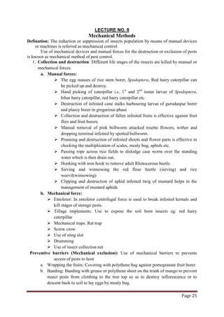 Page 25
Mechanical Methods
LECTURE NO. 8
Defination: The reduction or suppression of insects population by means of manual devices
or machines is referred as mechanical control.
Use of mechanical devices and manual forces for the destruction or exclusion of pests
is known as mechanical method of pest control.
1. Collection and destruction: Different life stages of the insects are killed by manual or
mechanical forces.
a. Manual forces:
 The egg masses of rice stem borer, Spodoptera, Red hairy caterpillar can
be picked up and destroy.
 Hand picking of caterpillar i.e, 1st
and 2nd
 Destruction of infested cane stalks harbouring larvae of gurudaspur borer
and plassy borer in gregarious phase
instar larvae of Spodoptera,
bihar hairy caterpillar, red hairy caterpillar etc.
 Collection and destruction of fallen infested fruits is effective against fruit
flies and fruit borers.
 Manual removal of pink bollworm attacked rosette flowers, wither and
dropping terminal infested by spotted bollworm.
 Prunning and destruction of infested shoots and flower parts is effective in
checking the multiplication of scales, mealy bug, aphids etc.
 Passing rope across rice fields to dislodge case worm over the standing
water which is then drain out.
 Hooking with iron hook to remove adult Rhinocerous beetle.
 Sieving and winnowing the red flour beetle (sieving) and rice
weevil(winnowing)
 Clipping and destruction of aphid infested twig of mustard helps in the
management of mustard aphids
b. Mechanical force:
 Entoletor: In entoletor centrifugal force is used to break infested kernals and
kill stages of storage pests.
 Tillage implements: Use to expose the soil born insects eg: red hairy
caterpillar
 Mechanical traps: Rat trap
 Screw crow
 Use of sting slot
 Drumming
 Use of insect collection net
Preventive barriers (Mechanical exclusion): Use of mechanical barriers to prevents
access of pests to host
a. Wrapping the fruits: Covering with polythene bag against pomegranate fruit borer
b. Banding: Banding with grease or polythene sheet on the trunk of mango to prevent
insect pests from climbing to the tree top so as to destroy inflorescence or to
descent back to soil to lay eggs by mealy bug.
 