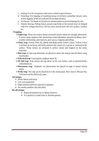 Page 26
c. Netting: Use for mosquitoes and vector control in green houses.
d. Trenching: For trapping of marching larvae of red hairy caterpillar, locusts, army
worms digging 30-60 cm wide and 50 cm deep trenches.
e. Tin barrier: Tin bands are fixed over coconut palms to prevent damage by rats.
f. Electric fencing: Putting fences around crop fields in the normal ways or charged
with low voltage electricity will key away animal pests like rats, jackles, monkey
etc.
Trapping:
Light trap: These are used to attract nocturnal insects which are strongly phototaxic.
It serves many purposes like monitoring initial infestation, seasonal incidence, pest /
weather relationship, pest intensity, pest survey, trapping and killing.
Sticky trap: Cotton white fly, aphids and thrips prefer yellow colour. Yellow colour
is painted on tin boxes and sticky material like castor oil or grease is smeared on the
surface. Those insects are attracted to yellow colour and trapped on the sticky
materials.
Bait trap: In bait trap attractants are placed to attract the insects and kill those using
insecticides.
Fish meal trap: Used against sorghum shoot fly
Pit fall trap: Trap insects moving about on the soil surface, such as ground beetle,
collembolan etc.
Pheromone trap: Synthetic sex pheromones are placed in traps to attract mostly
males.
Probe trap: The trap can be inserted in to the stored grain. Rice weevil, Rhizopertha,
Tribolium can be effectively traps.
Advantage:
 Home labour utilization
 Low cost equipment
 High technical skill not required in adoption
 No residue problem and side effect
Dis advantage:
 Required repeated use so labour intensive
 It is practice in small scale ie. Kitchen garden
 