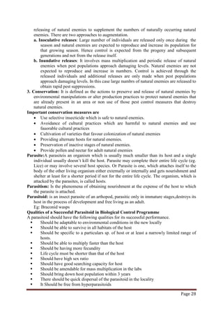 Page 28
releasing of natural enemies to supplement the numbers of naturally occurring natural
enemies. There are two approaches to augmentation.
a. Inoculative releases: Large number of individuals are released only once during the
season and natural enemies are expected to reproduce and increase its population for
that growing season. Hence control is expected from the progeny and subsequent
generations and not from the release itself.
b. Inundative releases: It involves mass multiplication and periodic release of natural
enemies when pest populations approach damaging levels. Natural enemies are not
expected to reproduce and increase in numbers. Control is achieved through the
released individuals and additional releases are only made when pest populations
approach damaging levels. In this case large numbrs of natural enemies are released to
obtain rapid pest suppressions.
3. Conservation: It is defined as the actions to preserve and release of natural enemies by
environmental manipulations or alter production practices to protect natural enemies that
are already present in an area or non use of those pest control measures that destroy
natural enemies.
Important conservation measures are
• Use selective insecticide which is safe to natural enemies.
• Avoidance of cultural practices which are harmful to natural enemies and use
fauorable cultural practices
• Cultivation of varieties that favour colonization of natural enemies
• Providing alternate hosts for natural enemies.
• Preservation of inactive stages of natural enemies.
• Provide pollen and nectar for adult natural enemies
Parasite:A parasiteis an organism which is usually much smaller than its host and a single
individual usually doesn’t kill the host. Parasite may complete their entire life cycle (eg.
Lice) or may involve several host species. Or Parasite is one, which attaches itself to the
body of the other living organism either externally or internally and gets nourishment and
shelter at least for a shorter period if not for the entire life cycle. The organism, which is
attacked by the parasites, is called hosts.
Parasitism: Is the phenomena of obtaining nourishment at the expense of the host to which
the parasite is attached.
Parasitoid: is an insect parasite of an arthopod, parasitic only in immature stages,destroys its
host in the process of development and free living as an adult.
Eg: Braconid wasps
Qualities of a Successful Parasitoid in Biological Control Programme
A parasitoid should have the following qualities for its successful performance.
 Should be adaptable to environmental conditions in the new locally
 Should be able to survive in all habitats of the host
 Should be specific to a particulars sp. of host or at least a narrowly limited range of
hosts.
 Should be able to multiply faster than the host
 Should be having more fecundity
 Life cycle must be shorter than that of the host
 Should have high sex ratio
 Should have good searching capacity for host
 Should be amendable for mass multiplication in the labs
 Should bring down host population within 3 years
 There should be quick dispersal of the parasitoid in the locality
 It Should be free from hyperparasitoids
 