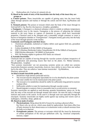 Page 35
iv. Hydrocarbon oils: Coal tar oil, mineral oils etc
II. Based on the mode of entry of the insecticides into the body of the insect they are
groups as
a. Contact poisons: These insecticides are capable of gaining entry into the insect body
either through spiracles and trachea or through the cuticle and kill them. Eg.Phoalone and
HCH.
b. Stomach poisons: The poison or toxicant which enter the body of the insect through its
food and kill it. Eg: Bacillus thuringiensis, trizophos, quinalphos
c. Fumigants: A fumigant is a chemical substance which is volatile at ordinary temperatures
and sufficiently toxic to the insects. Fumigation is the process of subjecting the infested
material to the toxic fumes or vapours of chemicals or gases which have insecticidal
properties. Chemical used in the fumigant and a reasonably airtight container or room is
known as fumigation chamber or “Fumigatorium”. Fumigants mostly gain entry into the body
of the insect through spiracles in the trachea.
Commonly used Fumigants and their doses:
i. Aluminium phosphide, marketed as Celphos tablets used against field rats, groundnut
bruchids etc
ii. Carbon disulphide 8-20 lbs/1000ft3 of food grains
iii. EDCT (Ethylene Dichloride Carbon Tetrachloride) 20-30 lbs/1000cft of food grains
iv. EDB Ethylene dibromide 1 lb/1000ft3 of food grains.
v. SO2: By burning sulphur in godowns SO2 fumes are released.
d. Systemic insecticides
Chemicals that are capable of moving through the vascular systems of plants irrespective of
site of application and poisoning insects that feed on the plants. Ex: Methyl demeton,
Phosphamidon , Acephate
‘Non systemic insecticides’ are not possessing systemic action are called non systemic
insecticides.Somenon systemic insecticides, however, have ability to move from one surface
leaf to the other. They are called as ‘trans laminar insecticides’ . Eg.Malathion,
Diazinon, spinosad etc.
An ideal systemic insecticide quality are
 Should have high intrinsic pesticidal activity
 The toxicant must be adequately liposoluble for it to be absorbed by the plant system
and water soluble for it to be translocated in the plant system.
 The toxicant or its metabolites should be stable for sufficiently long period to exercise
residual effect.
 Sufficiently soluble in water for translocation through vascular system
 Should degrade to nontoxic form in reasonable time to avoid toxicity to consumer
Systemic insecticides are applied as seed dressing, granular formulations, sprays etc. In the
leaf, the entry of the toxicant are through stomata and cuticle. On stem the entry is through
lenticels and cracks in the cuticle. In the seed it is through seed coat especially through the
micropyle. Systemic insecticides are highly useful against sap sucking and vectors such as
leafhoppers, whiteflies, thrips, aphids etc.
III. Based on mode of action:
 Physical poisons: Bring about the kill of insects by exerting a physical effect.
Eg: Heavy oils, tar oils etc. which cause death by asphyxiation. Inert dusts effect loss
of body moisture by their abrasiveness as in aluminium oxide or absorb moisture from
the body as in charcoal.
 Protoplasmic poisons: The poisons or toxicants which kill the insect by destruction
of cellular protoplasm of the mid gut epithelium cells. Eg. Arsenical compounds,
mercury, copper
 