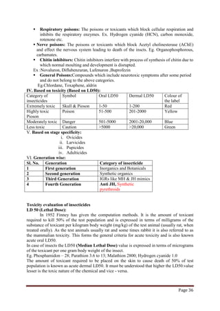 Page 36
 Respiratory poisons: The poisons or toxicants which block cellular respiration and
inhibits the respiratory enzymes. Ex. Hydrogen cyanide (HCN), carbon monoxide,
rotenone etc.
 Nerve poisons: The poisons or toxicants which block Acetyl cholinesterase (AChE)
and effect the nervous system leading to death of the inscts. Eg. Organophosphorous,
carbamates.
 Chitin inhibitors: Chitin inhibitors interfere with process of synthesis of chitin due to
which normal moulting and development is disrupted.
Ex :Novaluron, Diflubenzuran, Lufenuron ,Buprofezin
 General Poisons:Compounds which include neurotoxic symptoms after some period
and do not belong to the above categories.
Eg.Chlordane, Toxaphene, aldrin
IV. Based on toxicity (Based on LD50):
Category of
insecticides
Symbol Oral LD50 Dermal LD50 Colour of
the label
Extremely toxic Skull & Pioson 1-50 1-200 Red
Highly toxic
Pioson
Poison 51-500 201-2000 Yellow
Moderately toxic Danger 501-5000 2001-20,000 Blue
Less toxic Caution >5000 >20,000 Green
V. Based on stage specificity:
i. Ovicides
ii. Larvicides
iii. Pupicides
iv. Adulticides
VI. Generation wise:
Sl. No. Generation Category of insecticide
1 First generation Inorganics and Botanicals
2 Second generation Synthetic organics
3 Third Generation IGRs like MH & JH mimics
4 Fourth Generation Anti JH, Synthetic
pyrethroids
Toxicity evaluation of insecticides
LD 50 (Lethal Dose):
In 1952 Finney has given the computation methods. It is the amount of toxicant
required to kill 50% of the test population and is expressed in terms of milligrams of the
substance of toxicant per kilogram body weight (mg/kg) of the test animal (usually rat, when
treated orally). As the test animals usually rat and some times rabbit it is also referred to as
the mammalian toxicity. This forms the general criteria for acute toxicity and is also known
acute oral LD50.
In case of insects the LD50 (Median Lethal Dose) value is expressed in terms of micrograms
of the toxicant per one gram body weight of the insect.
Eg. Phosphamidon – 28; Parathion 3.6 to 13; Malathion 2800; Hydrogen cyanide 1.0
The amount of toxicant required to be placed on the skin to cause death of 50% of test
population is known as acute dermal LD50. It must be understood that higher the LD50.value
lesser is the toxic nature of the chemical and vice - versa.
 