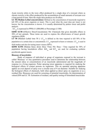 Page 37
Acute toxicity refers to the toxic effect produced by a single dose of a toxicant where as
chronic toxicity is the effect produced by the accumulation of small amounts of toxicant over
a long period of time. Here the single dose produces no ill-effect.
LC 50 (Median Lethal concentration): Defined as the concentration of insecticide required to
kill 50% of the given organism or insect. This is used when the exact dose per insect is not
known, but the concentration is known. It is usually determined by potters tower and probit
analysis.
. LC
50
ED50/ EC50 (Effective Dose/Concentration 50): Chemicals that gives desirable effects in
50% of test animals. These terms are used to express the effectiveness of insect growth
regulators (IGR)
is expressed in PPM (1/1,000,000) or Percentage (1/100)
LT 50 (Mediam Lethal time 50 ): LT
50
is defined as the time required to kill 50% of the
population at a certain dose or concentration. LT
50
expressed in hours or minutes. LT
50
KD50/ KT50 (Median Knoc down Dose /Time 50): Dose / Time required for 50% of
population having knockdown effect. KD
is used in
field studies and also for testing insect viruses (NPV).
50
and KT
50
are used for evaluating synthetic
pyrethroids against insects.
Bioassay of insecticides
Study of response of individual or group of organisms exposed to the toxicant is
called ‘Bioassay’ or Any quantitative procedure used to determine the relationship between
the amount (dose or concentration) of an insecticide administered and the magnitude of
response in a living organism. Potter spraying tower apparatus is required for studying the
biological effects of contact poisons on organisms. This air operated spraying apparatus
applies an even deposit of spray over a circular area of 9 cm diameter. Suitable for studying
the biological effects of chemicals, both when applied as direct spray on organisms or as a
residual film. Bioassays are used for screening of potential insecticides, for determination of
valuesLD50 and LC 50. Estimation of residues, and quality testing of formulated insecticides
 