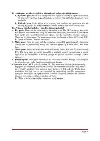 Page 2
II. Insects pests are also classified as follows based on intensity of infestations
a. Epidemic pests: Occur in a severe form in a region or locality at a particular season
or time only. Eg: Rice hispa, Dicladispa armigera, rice leaf roller, Cnaphalocrocis
medinalis
b. Endemic pests: Pests, which occur regularly and confined to a particular area of
locality. Eg. Rice Gall midge in Madurai district and rice stem borer cauvery delta.
III. Pests are classified as follows based on damage potential
a. Key pests: These are the most severely damaging pests. The GEP is always above the
EIL. Human intervention may bring the population temporarily below the EIL, but it rises
back rapidly and repeated interventions (sprays) may be required to minimize damage.
These are persistent pests. The environment must be changed to bring GEP below EIL.
Ex.Cotton bollworm, Diamond backmoth
b. Major pests: These are pests with the population crosses EIL quite frequently. Economic
damage can be prevented by timely and repeated sprays e.g. Cotton jassid, Rice stem
borer
c. Minor pests: These are pests with population rarely crosses EIL and fluctuates around
ETL. But these pests are easily amenable to available control measures and a single
application of insecticides is usually enough to prevent economic damage (5-10%
damage).
d. Potential pests: These pests normally do not cause any economic damage. Any change in
the ecosystem may make them to cause economic damage .
e. Sporadic pests : GEP generally below EIL The population of these pests is usually
negligible but in certain years under favorable environmental conditions, they appear
in a virtually epidemic form crossing many times over DB and EIL. Under these
conditions, the pest has to be controlled by undertaking suitable management
strategies. These pests are highly sensitive to abiotic conditions and once the favorable
season is over, only a residual population survives.
Ex: White grub, hairy caterpillars, cut worm, grass hoppers
 
