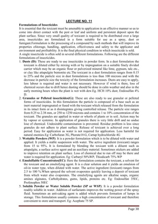 Page 38
Formulations of Insecticides
LECTURE NO. 11
It is essential that the toxicant must be amenable to application in an effective manner so as to
come into direct contact with the pest or leaf and uniform and persistent deposit upon the
plant surface. Since very small quality of toxicant is required to be distributed over a large
area, insecticides are formulated in a form suitable for use as a spray, dust or
fumigant.Formulation is the processing of a compound by such methods that will improve its
properties ofstorage, handling, application, effectiveness and safety to the applicator and
environment and profitability. It is the final physical condition in which insecticide is sold.
A single insecticide is often sold in several different formulations. Following are the different
formulations of insecticides.
1. Dusts (D): These are ready to use insecticides in powder form. In a dust formulation the
toxicant is diluted either by mixing with or by impregnation on a suitable finely divided
carrier which may be an organic flour or pulverized mineral like lime, gypsum, talc etc.,
or clay like attapulgite bentonite etc.The toxicant in a dust formulation ranges from 0.15
to 25% and the particle size in dust formulations is less than 100 microns and with the
decrease in particle size the toxicity of the formulation increases. Dusts are easy to apply,
less labour is required and water is not necessary. However if wind is there, loss of
chemical occurs due to drift hence dusting should be done in calm weather and also in the
early morning hours when the plant is wet with dew.Eg. HCH 10% dust; Endosulfan 4%
D.
2. Granules or Pelleted insecticides(G): These are also ready to use granular or pelleted
forms of insecticides. In this formulation the particle is composed of a base such as an
inert material impregnated or fused with the toxicant which released from the formulation
in its intact form or as it disintegrates giving controlled release. The particle size ranges
from 0.25 to 2.38 mm, or 250 to 1250 microns and contains 1 to 10% concentration of the
toxicant. The granules are applied in water or whorls of plants or in soil. Action may be
by vapour or systemic. In application of granules there is very little drift and no undue
lose of chemical. Undesirable contamination is prevented. Residue problem is less since
granules do not adhere to plant surface. Release of toxicant is achieved over a long
period. Easy for application as water is not required for application. Less harmful for
natural enemies.Eg: Carbofuran 3G, Phorate10 G, Cartap hydrochloride 4G
3. Wettable Powders (WP): It is a powder formulation which is to be diluted with water and
applied. It yields a stable suspension with water. The active ingredient (toxicant) ranges
from 15 to 95%. It is formulated by blending the toxicant with a diluent such as
attapulgite, a surface active agent and an auxiliary material. Sometimes stickers are added
to improve retention on plant surface. Loss of chemical due to run off may be there and
water is required for application. Eg: Carbaryl 50%WP, Thiodicarb 75% WP
4. Emulsifiable Concentrates(EC): Here the formulation contains the toxicant, a solvent for
the toxicant and an emulsifying agent. It is a clear solution and it yields an emulsion of
oil-in water type, when diluted with water. The active ingredient (toxicant) ranges from
2.5 to 100 %.When sprayed the solvent evaporates quickly leaving a deposit of toxicant
from which water also evaporates. The emulsifying agents are alkaline soaps, organic
amines alginates, Carbohydrates, gums, lipids, proteins etc. Eg: Endosulfan 35EC,
Profenophos 50EC
5. Soluble Powder or Water Soluble Powder (SP or WSP): It is a powder formulation
readily soluble in water. Addition of surfactants improves the wetting power of the spray
fluid. Sometimes an anti-caking agent is added which prevents formation of lumps in
storage. This formulation usually contains a high concentration of toxicant and therefore
convenient to store and transport. Eg: Acephate 75 SP.
 